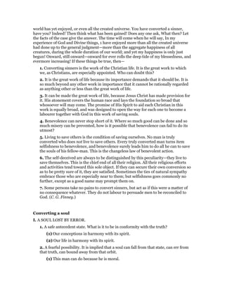 world has yet enjoyed, or even all the created universe. You have converted a sinner,
have you? Indeed! Then think what has been gained! Does any one ask, What then? Let
the facts of the case give the answer. The time will come when he will say, In my
experience of God and Divine things, 1 have enjoyed more than all the created universe
had done up to the general judgment—more than the aggregate happiness of all
creatures, during the whole duration of our world; and yet my happiness is only just
begun! Onward, still onward—onward for ever rolls the deep tide of my blessedness, and
evermore increasing! If these things be true, then—
1. Converting sinners is the work of the Christian life. It is the great work to which
we, as Christians, are especially appointed. Who can doubt this?
2. It is the great work of life because its importance demands that it should be. It is
so much beyond any other work in importance that it cannot be rationally regarded
as anything other or less than the great work of life.
3. It can be made the great work of life, because Jesus Christ has made provision for
it. His atonement covers the human race and lays the foundation so broad that
whosoever will may come. The promise of His Spirit to aid each Christian in this
work is equally broad, and was designed to open the way for each one to become a
labourer together with God in this work of saving souls.
4. Benevolence can never stop short of it. Where so much good can be done and so
much misery can be prevented, how is it possible that benevolence can fail to do its
utmost?
5. Living to save others is the condition of saving ourselves. No man is truly
converted who does not live to save others. Every truly converted man turns item
selfishness to benevolence, and benevolence surely leads him to do all he can to save
the souls of his fellow-man. This is the changeless law of benevolent action.
6. The self-deceived are always to be distinguished by this peculiarity—they live to
save themselves. This is the chief end of all their religion. All their religious efforts
and activities tend toward this sole object. If they can secure their own conversion so
as to be pretty sure of it, they are satisfied. Sometimes the ties of natural sympathy
embrace those who are especially near to them; but selfishness goes commonly no
further, except as a good name may prompt them on.
7. Some persons take no pains to convert sinners, but act as if this were a matter of
no consequence whatever. They do not labour to persuade men to be reconciled to
God. (C. G. Finney.)
Converting a soul
I. A SOUL LOST BY ERROR.
1. A safe antecedent state. What is it to be in conformity with the truth?
(1) Our conceptions in harmony with its spirit.
(2) Our life in harmony with its spirit.
2. A fearful possibility. It is implied that a soul can fall from that state, can err from
that truth, can bound away from that orbit.
(1) This man can do because he is moral.
 