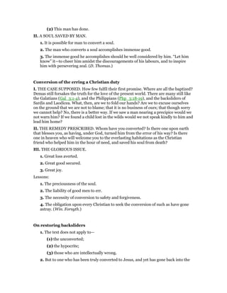(2) This man has done.
II. A SOUL SAVED BY MAN.
1. It is possible for man to convert a soul.
2. The man who converts a soul accomplishes immense good.
3. The immense good he accomplishes should be well considered by him. “Let him
know” it—to cheer him amidst the discouragements of his labours, and to inspire
him with persevering zeal. (D. Thomas.)
Conversion of the erring a Christian duty
I. THE CASE SUPPOSED. How few fulfil their first promise. Where are all the baptized?
Demas still forsakes the truth for the love of the present world. There are many still like
the Galatians (Gal_3:1-4), and the Philippians (Php_3:18-19), and the backsliders of
Sardis and Laodicea. What, then, are we to fold our hands? Are we to excuse ourselves
on the ground that we are not to blame; that it is no business of ours; that though sorry
we cannot help? No, there is a better way. If we saw a man nearing a precipice would we
not warn him? If we found a child lost in the wilds would we not speak kindly to him and
lead him home?
II. THE REMEDY PRESCRIBED. Whom have you converted? Is there one upon earth
that blesses you, as having, under God, turned him from the error of his way? Is there
one in heaven who will welcome you to the everlasting habitations as the Christian
friend who helped him in the hour of need, and saved his soul from death?
III. THE GLORIOUS ISSUE.
1. Great loss averted.
2. Great good secured.
3. Great joy.
Lessons:
1. The preciousness of the soul.
2. The liability of good men to err.
3. The necessity of conversion to safety and forgiveness.
4. The obligation upon every Christian to seek the conversion of such as have gone
astray. (Win. Forsyth.)
On restoring backsliders
1. The text does not apply to—
(1) the unconverted;
(2) the hypocrite;
(3) those who are intellectually wrong.
2. But to one who has been truly converted to Jesus, and yet has gone back into the
 