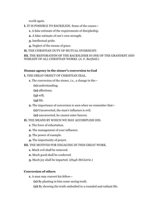 world again.
I. IT IS POSSIBLE TO BACKSLIDE. Some of the causes—
1. A false estimate of the requirements of discipleship.
2. A false estimate of one’s own strength.
3. Intellectual pride.
4. Neglect of the means of grace.
II. THE CHRISTIAN DUTY OF MUTUAL OVERSIGHT.
III. THE RESTORATION OF THE BACKSLIDER IS ONE OF THE GRANDEST AND
NOBLEST OF ALL CHRISTIAN WORKS. (A. F. Barfield.)
Human agency in the sinner’s conversion to God
I. THE GREAT OBJECT OF CHRISTIAN ZEAL.
1. The conversion of the sinner, i.e., a change in the—
(1) understanding;
(2) affections;
(3) will;
(4) life.
2. The importance of conversion is seen when we remember that—
(1) Unconverted, the man’s influence is evil;
(2) unconverted, he cannot enter heaven.
II. THE MEANS BY WHICH WE MAY ACCOMPLISH HIS.
1. The force of exhortation.
2. The management of your influence.
3. The power of example.
4. The importunity of prayer.
III. THE MOTIVES FOR ENGAGING IN THIS GREAT WORK.
1. Much evil shall be removed.
2. Much good shall be conferred.
3. Much joy shall be imparted. (Hugh McGatrie.)
Conversion of others
1. A man may convert his fellow—
(1) By planting in him some saving truth.
(2) By showing the truth embodied in a rounded and radiant life.
 