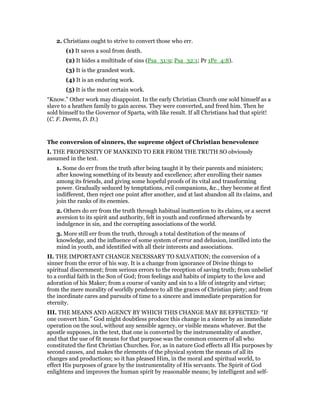 2. Christians ought to strive to convert those who err.
(1) It saves a soul from death.
(2) It hides a multitude of sins (Psa_51:9; Psa_32:1; Pr 1Pe_4:8).
(3) It is the grandest work.
(4) It is an enduring work.
(5) It is the most certain work.
“Know.” Other work may disappoint. In the early Christian Church one sold himself as a
slave to a heathen family to gain access. They were converted, and freed him. Then he
sold himself to the Governor of Sparta, with like result. If all Christians had that spirit!
(C. F. Deems, D. D.)
The conversion of sinners, the supreme object of Christian benevolence
I. THE PROPENSITY OF MANKIND TO ERR FROM THE TRUTH SO obviously
assumed in the text.
1. Some do err from the truth after being taught it by their parents and ministers;
after knowing something of its beauty and excellence; after enrolling their names
among its friends, and giving some hopeful proofs of its vital and transforming
power. Gradually seduced by temptations, evil companions, &c., they become at first
indifferent, then reject one point after another, and at last abandon all its claims, and
join the ranks of its enemies.
2. Others do err from the truth through habitual inattention to its claims, or a secret
aversion to its spirit and authority, felt in youth and confirmed afterwards by
indulgence in sin, and the corrupting associations of the world.
3. More still err from the truth, through a total destitution of the means of
knowledge, and the influence of some system of error and delusion, instilled into the
mind in youth, and identified with all their interests and associations.
II. THE IMPORTANT CHANGE NECESSARY TO SALVATION; the conversion of a
sinner from the error of his way. It is a change from ignorance of Divine things to
spiritual discernment; from serious errors to the reception of saving truth; from unbelief
to a cordial faith in the Son of God; from feelings and habits of impiety to the love and
adoration of his Maker; from a course of vanity and sin to a life of integrity and virtue;
from the mere morality of worldly prudence to all the graces of Christian piety; and from
the inordinate cares and pursuits of time to a sincere and immediate preparation for
eternity.
III. THE MEANS AND AGENCY BY WHICH THIS CHANGE MAY BE EFFECTED: “If
one convert him.” God might doubtless produce this change in a sinner by an immediate
operation on the soul, without any sensible agency, or visible means whatever. But the
apostle supposes, in the text, that one is converted by the instrumentality of another,
and that the use of fit means for that purpose was the common concern of all who
constituted the first Christian Churches. For, as in nature God effects all His purposes by
second causes, and makes the elements of the physical system the means of all its
changes and productions; so it has pleased Him, in the moral and spiritual world, to
effect His purposes of grace by the instrumentality of His servants. The Spirit of God
enlightens and improves the human spirit by reasonable means; by intelligent and self-
 