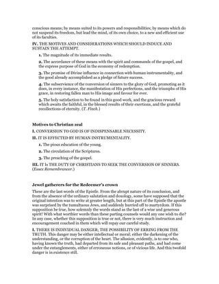 conscious means; by means suited to its powers and responsibilities; by means which do
not suspend its freedom, but lead the mind, of its own choice, to a new and efficient use
of its faculties.
IV. THE MOTIVES AND CONSIDERATIONS WHICH SHOULD INDUCE AND
SUSTAIN THE ATTEMPT.
1. The magnitude of its immediate results.
2. The accordance of these means with the spirit and commands of the gospel, and
the express purpose of God in the economy of redemption.
3. The promise of Divine influence in connection with human instrumentality, and
the good already accomplished as a pledge of future success.
4. The subservience of the conversion of sinners to the glory of God, promoting as it
does, in every instance, the manifestation of His perfections, and the triumphs of His
grace, in restoring fallen man to His image and favour for ever.
5. The holy satisfaction to be found in this good work, and the gracious reward
which awaits the faithful, in the blessed results of their exertions, and the grateful
recollections of eternity. (T. Finch.)
Motives to Christian zeal
I. CONVERSION TO GOD IS OF INDISPENSABLE NECESSITY.
II. IT IS EFFECTED BY HUMAN INSTRUMENTALITY.
1. The pious education of the young.
2. The circulation of the Scriptures.
3. The preaching of the gospel.
III. IT Is THE DUTY OF CHRISTIANS TO SEEK THE CONVERSION OF SINNERS.
(Essex Remembrancer.)
Jewel gatherers for the Redeemer’s crown
These are the last words of the Epistle. From the abrupt nature of its conclusion, and
from the absence of the ordinary salutation and doxology, some have supposed that the
original intention was to write at greater length, but at this part of the Epistle the apostle
was surprised by the tumultuous Jews, and suddenly hurried off to martyrdom. If this
supposition be true, how solemnly the words stand as the last of a wise and generous
spirit! With what worthier words than these parting counsels would any one wish to die?
In any case, whether this supposition is true or not, there is very much instruction and
encouragement couched in them which will repay our careful study.
I. THERE IS INDIVIDUAL DANGER; THE POSSIBILITY OF ERRING FROM THE
TRUTH. This danger may be either intellectual or moral; either the darkening of the
understanding, or the corruption of the heart. The allusion, evidently, is to one who,
having known the truth, had departed from its safe and pleasant paths, and had come
under the entanglements, either of erroneous notions, or of vicious life. And this twofold
danger is in existence still.
 
