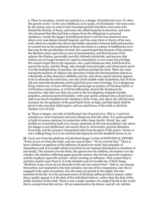 1. There is nowadays, I need not remind you, a danger of intellectual error. If, when
the apostle wrote—in the very childhood, so to speak, of Christianity—the tares sown
by the enemy were so rank in their luxuriant growth that there were some who
denied the divinity of Jesus, and some who allied impurity to devotion, and some
who dreamed that they had had a release from the obligations to personal
obedience—surely the danger of intellectual error is not the less imminent now,
when every man deems himself inspired, and has some form or theory of his own.
And, when we consider the almost inevitable connection between faith and practice,
we cannot loin in the sentiments of those who deem it a matter of indifference as to
that may be the peculiarities of creed. We cannot forget that because of his opinion
the Moslem enters upon fierce wars of extermination, and that because of his
opinion the Hindoo, personally merciful, defends infanticide, and mourns that
widows are no longer burned nor captives immolated, as over some lost privilege.
We cannot forget that in the Japanese, who, amid barbarous rites, hold festival to
uproot the cross; and the Thugs, who strangle from principle, and whose great merit
is in the multiplication of murders, the opinions prompt the deed. There are some
among the teachers of religion who denounce creeds and denominations almost as
vehemently as they denounce infidelity and sin, and whose special mission appears
to be to advocate the extinction, not only of the middle walls of partition, but of those
old and venerable landmarks which guard the poor man’s heritage. It is a dangerous
thing, believe me, to loose off from safe anchorage on matters of Christian belief, or
of Christian communion, or of Divine fellowship. Search the Scriptures for
yourselves, only take care that you come to the investigation stripped of pride,
prejudice, and preconceived hostility—with your spirits softened into a docile trust,
with your hearts humbled to the obedience of the truth, and, above all, with fervency
of prayer for the guidance of the good Spirit from on high, and that Spirit shall be
given to the man that shall inquire, and you shall know of the truth or doctrine
whether it be of God.
2. There is danger, not only of intellectual, but of moral error. This is, I need not
remind you, more imminent and more disastrous than the other. It is quite possible
to hold erroneous opinions in connection with a large charity. Wood, hay, and
stubble are sometimes built of as clumsy materials on the true foundation; but where
the danger is not intellectual, but moral, there is, of necessity, present alienation
from God, and the prospect of perpetual exile from the glory of His power. Heresy is
not a trifling thing; it is to be resisted and deplored; but the deadliest heresy is sin.
II. I turn now from the platform of individual danger to that of INDIVIDUAL EFFORT.
“If any of you err from the truth, and one convert him.” “If one convert him.” There is
here a distinct recognition of the influence of mind over mind, that principle of
dependence and of oversight which is involved in our mutual relationship as members of
one family. The minister ever his flock, the parent over his children, the master over his
scholars, the scholars reflecting again upon the master, the servant upon the employer,
and the employer upon the servant—all are exerting an influence. They cannot help it,
and they cannot cease from it; it is the absolute and irrevocable law of their being.
“Brethren, if any of you do err from the truth and one convert him”—that is, one among
themselves, not separated to the holy ministry, but one of his companions; one who is
engaged in the same avocations; one who does not preach in the pulpit, but who
preaches in the life. It is the persuasiveness of Christian influence that is meant, rather
than a public appeal; it is the duty of the individual believer, rather than the duty of the
public minister of the truth. There is not a single member of a single Church in the world
that is exempt from this service. All are summoned to the labour, and all -oh, infinite
 