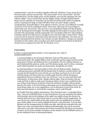 condescension!—may be co-workers together with God. “Brethren, if any of you do err
from the truth, and one convert him.” Oh, look at that! “If one convert him.” Not the
associated force; not the single army; not the phalanx; not even the regiment; but one
solitary soldier—if one convert him. See the mighty results of single-handed labour!
Some one has said they are minorities of ones that do all the great works of mankind;
and it is amazing how large a result will follow from one man’s simple, earnest,
unostentatious, prayerful labour. Your sphere is narrow, you say; your influence is small;
you feel as if you can do nothing for Christ. Don’t now, don’t any one of you begin to
undervalue your own powers. One acorn is a very insignificant thing; but that majestic
oak is its development of strength. One little rippling wavelet makes no account, but it is
carried to the spring-tide, and the spring-tide were not perfect without it. One raindrop
is hardly noticed as it falls, but it is enough for one rose-bud’s life to make it blow. There
is not one of you, however small and scanty and narrow your influence, who may not, by
patient and prayerful toil, become wise winners of souls. Brethren, I charge you examine
yourselves in this matter. Have you done your duty? Let there now be born in the heart
of each of you a purpose for God. (W. M. Punshon, D. D.)
Conversion
I. Here is a great principle involved—a very important one—that of
INSTRUMENTALITY.
1. Instrumentality is not necessary with God. God can if He pleases cast the
instrument aside. The mighty Maker of the world who used no angels to beat out the
great mass of nature and fashion it into a round globe, He who without hammer or
anvil fashioned this glorious world, can if He pleases speak, and it is done, command
and it shall stand fast. He needs not instruments, though He uses them.
2. Instrumentality is very honourable to God, and not dishonourable. Suppose a
workman has power and skill with his hands alone to fashion a certain article; but
you put into his hands the worst of tools you can find; you know he can do it well
with his hands, but these tools are so badly made that they will be the greatest
impediment that you could lay in his way. Well now, I say, if a man with these bad
instruments, or these poor tools—things without edges—that are broken, that are
weak and frail, is able to make some beauteous fabric, he has more credit from the
use of those tools than he would have had if he had done it simply with his hands,
because the tools, so far from being an advantage were a disadvantage to him; so far
from being a help, are on my supposition, even a detriment to him in his work. So
God uses instruments to set forth His own glory, and to exalt Himself.
3. Usually God does employ instruments. I have heard of some—I remember them
now—who were called like Saul, at once from heaven. We can remember the history
of the brother who in the darkness of the night was called to know the Saviour by
what he believed to be a vision from heaven, or some effect on his imagination. On
one side he saw a black tablet of his guilt, and his soul was delighted to see Christ
cast a white tablet over it; and he thought he heard a voice that said, “I am He that
blotteth out thy transgressions for Mine own sake, and will not remember thy sins.”
There was a man converted almost without instrumentality; but you do not meet
with such a case often. Most persons have been convinced by the pious conversation
of sisters, by the holy example of mothers, by the minister, by the Sabbath-school, or
by the reading of tracts or perusing Scripture.
 