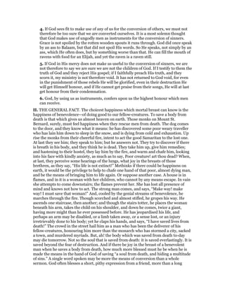 4. If God sees fit to make use of any of us for the conversion of others, we must not
therefore be too sure that we are converted ourselves. It is a most solemn thought
that God makes use of ungodly men as instruments for the conversion of sinners.
Grace is not spoiled by the rotten wooden spouts it runs through. God did once speak
by an ass to Balaam, but that did not spoil His words. So He speaks, not simply by an
ass, which He often does, but by something worse than that. He can fill the mouth of
ravens with food for an Elijah, and yet the raven is a raven still.
5. If God in His mercy does not make us useful to the conversion of sinners, we are
not therefore to say we are sure we are not the children of God. If I testify to them the
truth of God and they reject His gospel; if I faithfully preach His truth, and they
scorn it, my ministry is not therefore void. It has not returned to God void, for even
in the punishment of those rebels He will be glorified, even in their destruction He
will get Himself honour, and if He cannot get praise from their songs, He will at last
get honour from their condemnation.
6. God, by using us as instruments, confers upon us the highest honour which men
can receive.
II. THE GENERAL FACT. The choicest happiness which mortal breast can know is the
happiness of benevolence—of doing good to our fellow-creatures. To save a body from
death is that which gives us almost heaven on earth. Those monks on Mount St.
Bernard, surely, must feel happiness when they rescue men from death. The dog comes
to the door, and they know what it means: he has discovered some poor weary traveller
who has lain him down to sleep in the snow, and is dying from cold and exhaustion. Up
rise the monks from their cheerful fire, intent to act the good Samaritan to the lost one.
At last they see him; they speak to him; but he answers not. They try to discover if there
is breath in his body, and they think he is dead. They take him up, give him remedies;
and hastening to their hostel, they lay him by the fire, and warm and chafe him, looking
into his face with kindly anxiety, as much as to say, Poor creature! art thou dead? When,
at last, they perceive some hearings of the lungs, what joy in the breasts of those
brethren, as they say, “His life is not extinct!” Methinks if there could be happiness on
earth, it would be the privilege to help to chafe one hand of that poor, almost dying man,
and be the means of bringing him to life again. Or suppose another case. A house is in
flames, and in it is a woman with her children, who cannot by any means escape. In vain
she attempts to come downstairs; the flames prevent her. She has lost all presence of
mind and knows not how to act. The strong man comes, and says, “Make way! make
way! I must save that woman!” And, cooled by the genial streams of benevolence, he
marches through the fire. Though scorched and almost stifled, he gropes his way. He
ascends one staircase, then another; and though the stairs totter, he places the woman
beneath his arm, takes the child on his shoulder, and down he comes, twice a giant,
having more might than he ever possessed before. He has jeopardised his life, and
perhaps an arm may be disabled, or a limb taken away, or a sense lost, or an injury
irretrievably done to his body; yet he claps his hands, and says, “I have saved lives from
death!” The crowd in the street hail him as a man who has been the deliverer of his
fellow-creatures, honouring him more than the monarch who has stormed a city, sacked
a town, and murdered myriads. But, ah! the body which was saved from death to-day
may die tomorrow. Not so the soul that is saved from death: it is saved everlastingly. It is
saved beyond the fear of destruction. And if there be joy in the breast of a benevolent
man when he saves a body from death, how much more blessed must he be when he is
made the means in the hand of God of saving “a soul from death, and hiding a multitude
of sins.” A single word spoken may be more the means of conversion than a whole
sermon. God often blesses a short, pithy expression from a friend, more than a long
 