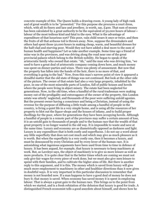 concrete example of this. The Queen holds a drawing-room. A young lady of high rank
and of great wealth is to be “presented.” For this purpose she procures a court dress,
which, with all its finery and lace and jewellery, is worth, say, £400. That sum of money
has been calculated by a great authority to be the equivalent of 50,000 hours of labour—
labour of the most tedious kind and fatal to the eyes. What is the advantage of
expenditure of that luxurious sort? This poor, vain child wears it once or twice, and then
the fruits of all that arduous toil is thrown away. Now, suppose the dressmakers and
others had spent those 50,000 hours in making cheap, warm, and beautiful dresses for
the half-clad and starving poor. Would they not have added a deal more to the sum of
human health and happiness? Let us take another example. Some time ago a friend of
mine was in the provinces, and was driving along the road near one of the great
provincial palaces which belong to the British nobility. He began to speak of the
aristocratic family who owned that estate. “Ah,” said the man who was driving him, “we
used to have a great deal of aristocratic company coming down here, and much money
was spent on dinner-parties and wines. There was plenty of amusement. But now that
the property has fallen into the hands of the heir, there is no more of that, and
everything is going to the bad.” Now, from this man’s narrow point of view it appeared a
dreadful matter that the old state of things was not continued. But look at the other side
of the picture. The owner of that estate had also a very large property, inhabited by the
poor, in one of the most miserable parts of London, full of public houses and hovels
where the people were living in abject misery. The estate had been neglected for
generations. Now, in the old time, when a handful of the rural tradesman were making
money out of the prodigality and extravagance of the owner of the property, this London
estate was utterly’ neglected, and thousands of the poor were suffering untold agonies.
But the present owner having a conscience and being a Christian, instead of using the
revenue for the purpose of diffusing a little trade among a handful of people in the
country, is living a quiet life in a very simple home, and is using all the resources of her
property to blot out the liquor-shops and the houses of infamy, and to build proper
dwellings for the poor, where for generations they have been occupying hovels. Although
a handful of people in a remote part of the provinces may suffer a certain amount of loss,
it is an untold gain to thousands of people and to the human race that the wealth of that
great property is no longer wasted in the old way. It is impossible to waste and save at
the same time. Luxury and economy are as diametrically opposed as darkness and light.
Luxury is any expenditure that is both costly and superfluous. I do not say a word about
any little superfluity that does not cost much and which may give as much pleasure as it
is worth. But when the superfluity is a very costly one, then it becomes a luxury, and
must be denounced by every Christian and by every lover of the human race. It is
astonishing what ingenious arguments have been used from time to time in defence of
luxury. It has been argued, for example, that luxury is necessary to keep machinery at
work. But, as Laveleye says, the object of machinery is to give us more leisure as well as
more products. It is quite clear that in the better times which are coming we must not
only give fair wages for every piece of work done, but we must also give men leisure to
spend with their families, and to cultivate the higher aims of life. But there is another
reply to this argument, and it is this. The money which is saved from luxury will give
much more employment to machinery in other and healthier directions than it now gives
in doubtful ways. It is very important in this particular discussion to remember that
money is not hoarded now. If a man happens to have a good deal of money he does not
bury it; that money is saved. When economy has saved money it is spent in employing
labour. That is always a great gain to the human race. This brings us to the point from
which we started, and is a fresh refutation of the delusion that luxury is good for trade. A
distinguished French economist tells a good anecdote about himself, and shows how he
 