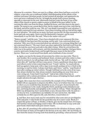 discourse by a minister. There was once in a village, where there had been a revival in
religion, a man who was a confirmed infidel. Notwithstanding all the efforts of the
minister and many Christian people, he had resisted all attempts, and appeared to be
more and more confirmed in his sin. At length the people held a prayer-meeting,
specially to intercede for his soul. Afterwards God put it into the heart of one of the
elders of the church to spend a night in prayer in behalf of the poor infidel. In the
morning the elder rose from his knees, saddled his horse, and rode down to the man’s
smithy. He meant to say a great deal to him, but he simply went up to him, took him by
the hand, and all he could say was, “Oh, sir! I am deeply concerned for your salvation. I
am deeply concerned for your salvation. I have been wrestling with my God all this night
for your salvation.” He could say no more, his heart was too full. He then mounted on his
horse and rode away again. Down went the blacksmith’s hammer, and he went
immediately to see his wife. She said, “What is the matter with you?”
“Matter enough,” said the man, “I have been attacked with a new argument this time.
There is Elder B. has been here this morning; and he said, ‘I am concerned about your
salvation.’ Why, now if he is concerned about my salvation, it is a strange thing that I am
not concerned about it.” The man’s heart was clean captured by that kind word from the
elder; he took his own horse and rode to the elder’s house. When he arrived there the
elder was in his parlour, still in prayer; and they kneeled down together. God gave him a
contrite spirit and a broken heart, and brought that poor sinner to the feet of the
Saviour. There was “a soul saved from death, and a multitude of sins covered.”
2. Again, you may be the means of conversion by a letter you may write. There is
your brother. He is careless and hardened. Sister, sit down and write a letter to him:
when he receives it, he will perhaps smile, but he will say, “Ah, well! it is Betsy’s
letter after all!” And that will have some power. I knew a gentleman whose dear sister
used often to write to him concerning his soul. “I used,” said he, “to stand with my
back up against a lamp-post, with a cigar in my mouth, perhaps at two o’clock in the
morning, to read her letter. I always read them; and I have,” said he, “wept floods of
tears after reading my sister’s letters. Though I still kept on in the error of my ways,
they always checked me; they always seemed a hand pulling me away from sin; a
voice crying out, ‘Come back! Come back!’” And at last a letter from her, in
coujunction with a solemn providence, was the means of breaking his heart, and he
sought salvation through a Saviour.
3. Again. How many have been converted by the example of true Christians. An
infidel will use arguments to disprove the Bible, if you set it before him; but, if you do
to others as you would that they should do to you, if you give of your bread to the
poor and dispense to the needy, living like Christ, speaking words of kindness and
love, and living honestly and uprightly in the world, he will say, “Well, I thought the
Bible was all hypocrisy; but I cannot think so now, because there is Mr. So-and-so—
see how he lives. I could believe my infidelity if it were not for him. The Bible
certainly has an effect upon his life, and, therefore, I must believe it.”
4. And then, how many souls may be converted by what some men are privileged to
write and print. I value books for the good they may do to men’s souls. Much as I
respect the genius of Pope, or Dryden, or Burns, give me the simple lines of Cowper,
that God has owned in bringings souls to Him. Oh I to think that we may write and
print books which shall reach poor sinners’ hearts.
5. But, after all, preaching is the ordained means for the salvation of sinners, and by
this ten times as many are brought to the Saviour as by any other. Ah! my friends, to
have been the means of saving souls from death by preaching—what an honour!” Oh!
 