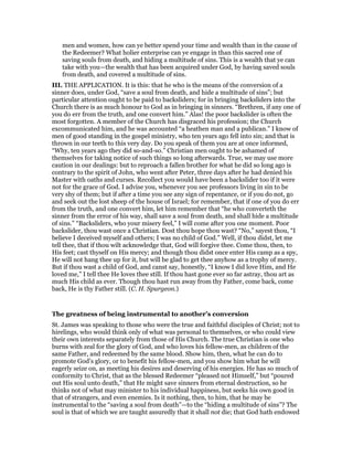 men and women, how can ye better spend your time and wealth than in the cause of
the Redeemer? What holier enterprise can ye engage in than this sacred one of
saving souls from death, and hiding a multitude of sins. This is a wealth that ye can
take with you—the wealth that has been acquired under God, by having saved souls
from death, and covered a multitude of sins.
III. THE APPLICATION. It is this: that he who is the means of the conversion of a
sinner does, under God, “save a soul from death, and hide a multitude of sins”; but
particular attention ought to be paid to backsliders; for in bringing backsliders into the
Church there is as much honour to God as in bringing in sinners. “Brethren, if any one of
you do err from the truth, and one convert him.” Alas! the poor backslider is often the
most forgotten. A member of the Church has disgraced his profession; the Church
excommunicated him, and he was accounted “a heathen man and a publican.” I know of
men of good standing in the gospel ministry, who ten years ago fell into sin; and that is
thrown in our teeth to this very day. Do you speak of them you are at once informed,
“Why, ten years ago they did so-and-so.” Christian men ought to be ashamed of
themselves for taking notice of such things so long afterwards. True, we may use more
caution in our dealings: but to reproach a fallen brother for what he did so long ago is
contrary to the spirit of John, who went after Peter, three days after he had denied his
Master with oaths and curses. Recollect you would have been a backslider too if it were
not for the grace of God. I advise you, whenever you see professors living in sin to be
very shy of them; but if after a time you see any sign of repentance, or if you do not, go
and seek out the lost sheep of the house of Israel; for remember, that if one of you do err
from the truth, and one convert him, let him remember that “he who converteth the
sinner from the error of his way, shall save a soul from death, and shall hide a multitude
of sins.” “Backsliders, who your misery feel,” I will come after you one moment. Poor
backslider, thou wast once a Christian. Dost thou hope thou wast? “No,” sayest thou, “I
believe I deceived myself and others; I was no child of God.” Well, if thou didst, let me
tell thee, that if thou wilt acknowledge that, God will forgive thee. Come thou, then, to
His feet; cast thyself on His mercy; and though thou didst once enter His camp as a spy,
He will not hang thee up for it, but will be glad to get thee anyhow as a trophy of mercy.
But if thou wast a child of God, and canst say, honestly, “I know I did love Him, and He
loved me,” I tell thee He loves thee still. If thou hast gone ever so far astray, thou art as
much His child as ever. Though thou hast run away from thy Father, come back, come
back, He is thy Father still. (C. H. Spurgeon.)
The greatness of being instrumental to another’s conversion
St. James was speaking to those who were the true and faithful disciples of Christ; not to
hirelings, who would think only of what was personal to themselves, or who could view
their own interests separately from those of His Church. The true Christian is one who
burns with zeal for the glory of God, and who loves his fellow-men, as children of the
same Father, and redeemed by the same blood. Show him, then, what he can do to
promote God’s glory, or to benefit his fellow-men, and you show him what he will
eagerly seize on, as meeting his desires and deserving of his energies. He has so much of
conformity to Christ, that as the blessed Redeemer “pleased not Himself,” but “poured
out His soul unto death,” that He might save sinners from eternal destruction, so he
thinks not of what may minister to his individual happiness, but seeks his own good in
that of strangers, and even enemies. Is it nothing, then, to him, that he may be
instrumental to the “saving a soul from death”—to the “hiding a multitude of sins”? The
soul is that of which we are taught assuredly that it shall not die; that God hath endowed
 