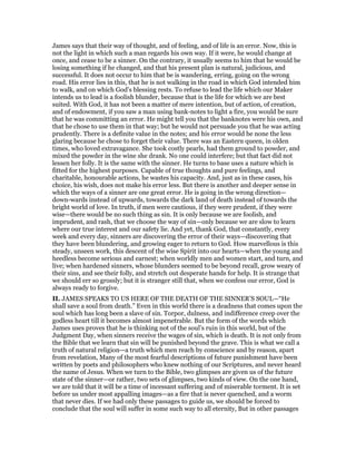 James says that their way of thought, and of feeling, and of life is an error. Now, this is
not the light in which such a man regards his own way. If it were, he would change at
once, and cease to be a sinner. On the contrary, it usually seems to him that he would be
losing something if he changed, and that his present plan is natural, judicious, and
successful. It does not occur to him that be is wandering, erring, going on the wrong
road. His error lies in this, that he is not walking in the road in which God intended him
to walk, and on which God’s blessing rests. To refuse to lead the life which our Maker
intends us to lead is a foolish blunder, because that is the life for which we are best
suited. With God, it has not been a matter of mere intention, but of action, of creation,
and of endowment, if you saw a man using bank-notes to light a fire, you would be sure
that he was committing an error. He might tell you that the banknotes were his own, and
that he chose to use them in that way; but he would not persuade you that he was acting
prudently. There is a definite value in the notes; and his error would be none the less
glaring because he chose to forget their value. There was an Eastern queen, in olden
times, who loved extravagance. She took costly pearls, had them ground to powder, and
mixed the powder in the wine she drank. No one could interfere; but that fact did not
lessen her folly. It is the same with the sinner. He turns to base uses a nature which is
fitted for the highest purposes. Capable of true thoughts and pure feelings, and
charitable, honourable actions, he wastes his capacity. And, just as in these cases, his
choice, his wish, does not make his error less. But there is another and deeper sense in
which the ways of a sinner are one great error. He is going in the wrong direction—
down-wards instead of upwards, towards the dark land of death instead of towards the
bright world of love. In truth, if men were cautious, if they were prudent, if they were
wise—there would be no such thing as sin. It is only because we are foolish, and
imprudent, and rash, that we choose the way of sin—only because we are slow to learn
where our true interest and our safety lie. And yet, thank God, that constantly, every
week and every day, sinners are discovering the error of their ways—discovering that
they have been blundering, and growing eager to return to God. How marvellous is this
steady, unseen work, this descent of the wise Spirit into our hearts—when the young and
heedless become serious and earnest; when worldly men and women start, and turn, and
live; when hardened sinners, whose blunders seemed to be beyond recall, grow weary of
their sins, and see their folly, and stretch out desperate hands for help. It is strange that
we should err so grossly; but it is stranger still that, when we confess our error, God is
always ready to forgive.
II. JAMES SPEAKS TO US HERE OF THE DEATH OF THE SINNER’S SOUL—“He
shall save a soul from death.” Even in this world there is a deadness that comes upon the
soul which has long been a slave of sin. Torpor, dulness, and indifference creep over the
godless heart till it becomes almost impenetrable. But the form of the words which
James uses proves that he is thinking not of the soul’s ruin in this world, but of the
Judgment Day, when sinners receive the wages of sin, which is death. It is not only from
the Bible that we learn that sin will be punished beyond the grave. This is what we call a
truth of natural religion—a truth which men reach by conscience and by reason, apart
from revelation, Many of the most fearful descriptions of future punishment have been
written by poets and philosophers who knew nothing of our Scriptures, and never heard
the name of Jesus. When we turn to the Bible, two glimpses are given us of the future
state of the sinner—or rather, two sets of glimpses, two kinds of view. On the one hand,
we are told that it will be a time of incessant suffering and of miserable torment. It is set
before us under most appalling images—as a fire that is never quenched, and a worm
that never dies. If we had only these passages to guide us, we should be forced to
conclude that the soul will suffer in some such way to all eternity, But in other passages
 