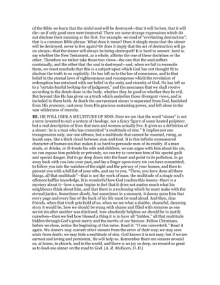 of the Bible we learn that the sinful soul will be destroyed—that it will be lost, that it will
die—as if only good men were immortal. There are some strange expressions which do
not disclose their meaning at the first. For example, we read of “everlasting destruction”;
that is a common Bible phrase. What does it mean? Does it simply mean that the sinner
will be destroyed, never to live again? Or does it imply that the act of destruction will go
on always—that the sinner will always be being-destroyed? It is hard to answer, hard to
say whether the New Testament, as a whole, affirms the one of these doctrines or the
other. Therefore we rather take those two views—the one that the soul suffers
continually, and the other that the soul is destroyed—and, when we fail to reconcile
them, we must conclude that this is a subject upon which God has not thought fit to
disclose the truth to us explicitly. He has left us to the law of conscience, and to that
belief in the eternal laws of righteousness and recompense which the revelation of
redemption has entwined with our belief in the unity and eternity of God. He has left us
to a “certain fearful looking-for of judgment,” and the assurance that we shall receive
according to the deeds done in the body, whether they be good or whether they be evil.
But beyond this He has given us a truth which underlies those divergent views, and is
included in them both. At death the unrepentant sinner is separated from God, banished
from His presence, cast away from His gracious sustaining power, and left alone in the
vast wilderness of eternity.
III. HE WILL HIDE A MULTITUDE OF SINS. Here we see that the word “sinner” is not
a term invented to suit a system of theology, not a fancy figure of some heated pulpiteer,
but a real description of lives that men and women actually live. It gives us a definition of
a sinner; he is a man who has committed “a multitude of sins.” It implies not one
transgression only, nor one offence, but a multitude that cannot be counted, rising, as
Isaiah says, like a thick cloud between man and God. It is this infinite unmeasured
character of human sin that makes it so hard to persuade men of its reality. If a man
steals, or drinks, or ill-treats his wife and children, we can argue with him about his sin,
we can expose him publicly or privately, we can try to convince him of his special guilt
and special danger. But to go deep down into the heart and point to its pollution, to go
away back with you into your past, and lay a finger upon every sin you have committed,
to follow you into the watches of the night and the privacy of your homes, and then to
present you with a full list of your sifts, and say to you, “There, you have done all these
things, all that multitude”—that is not the work of man; the multitude of a single soul’s
offences baffles knowledge. It is wonderful how God teaches this lesson—there is a
mystery about it—how a man begins to feel that it dries not matter much what his
neighbours think about him, and that there is a reckoning which he must make with the
eternal justice. Sometimes slowly, but sometimes in a moment, it dawns upon him that
every page and every line of the buck of his life must be read aloud. And then, dear
friends, when that truth gets hold of us, when we see what a shabby, shameful, damning
story it would be, how we should be stung with shame and filled with remorse as one
secret sin after another was disclosed, how absolutely helpless we should be to justify
ourselves—then we feel how blessed a thing it is to have all “hidden,” all that multitude
hidden through God’s great mercy and the merits of our Saviour. Fellow Christians,
before we close, notice the beginning of this verse. Read it: “If one converteth.” Read it
again. We sinners may convert other sinners from the error of their way; we may save
souls from death; we may hide a multitude of sins. God knows it is not easy; but if we are
earnest and loving and persistent, He will help us. Remember there are sinners around
us, at home, in church, and in the world, and there is no joy so deep, no reward so great
as to lead one sinner on the road to God. (A. R. McEwen, D. D.)
 