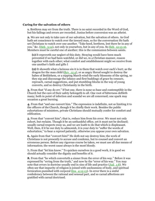 Caring for the salvation of others
1. Brethren may err from the truth. There is no saint recorded in the Word of God,
but his failings and errors are recorded. Junius before conversion was an atheist.
2. We are not only to take care of our salvation, but the salvation of others. As God
hath set conscience to watch over the inward man, so for the conversation He hath
set Christians to watch over one another. “Take heed, brethren, lest there be in any of
you,” &c. (Heb_3:12), not only in yourselves, but in any of you. So Heb_12:15-16.
Members must be careful one of another; this is the communion between saints.
(1) It reproveth our neglect of this duty. Straying would have been much
prevented if we had been watchful, or did we, in a Christian manner, reason
together with each other; what comfort and establishment might we receive from
one another’s faith and gifts I
(2) It showeth what a heinous sin it is in them that watch over each’s hurt; as the
dragon for the man child (Rev_12:4), or as angry Herod sought to destroy the
babes of Bethlehem, or a nipping March wind the early blossoms of the spring, so
they nip and discourage the infancy and first buddings of grace by censure,
reproach, carnal suggestions, and put stumbling-blocks in the way of young
converts, and so destroy Christianity in the birth.
3. From that “if any do err.” If but one, there is none so base and contemptible in the
Church but the care of their safety belongeth to all. One root of bitterness defileth
many; both in point of infection and scandal we are all concerned; one spark may
occasion a great burning.
4. From that “and one convert him.” The expression is indefinite, not as limiting it to
the officers of the Church, though it be chiefly their work. Besides the public
exhortations of ministers, private Christians should mutually confer for comfort and
edification.
5. From that “convert him”; that is, reduce him from his error. We must not only
exhort, but reclaim. Though it be an unthankful office, yet it must not be declined;
usually carnal respects sway us, and we are loath to do that which is displeasant.
Well, then, if it be our duty to admonish, it is your duty to “suffer the words of
exhortation,” to bear a reproof patiently, otherwise you oppose your own salvation.
6. Again from that “convert him?’ He doth not say destroy him; the work of
Christians is not presently to accuse and condemn, but to counsel and convert an
erroneous person. Before any rigorous course be taken, we must use all due means of
information; the worst cause always is the most bloody.
7. From that “let him know.” To quicken ourselves in a good work, it is good we
should actually consider the dignity and benefits of it.
8. From that “he which converteth a sinner from the error of his way.” Before it was
expressed by “erring from the truth,” and now by the “error of his way.” You may
note that errors in doctrine usually end in sins of life and practice (Jud_1:8). We
often see that impurity of religion is joined with uncleanness of body, and spiritual
fornication punished with corporal Hos_4:12-13). In error there is a sinful
confederacy between the rational and sensual part, and so carnal affections are
gratified with carnal doctrined.
 