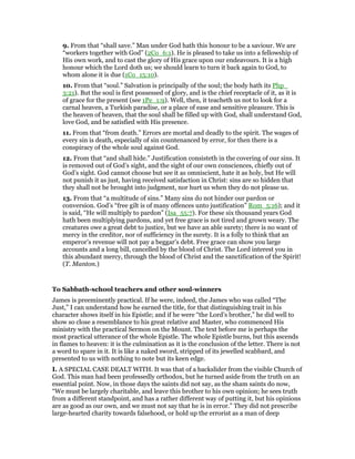 9. From that “shall save.” Man under God hath this honour to be a saviour. We are
“workers together with God” (2Co_6:1). He is pleased to take us into a fellowship of
His own work, and to cast the glory of His grace upon our endeavours. It is a high
honour which the Lord doth us; we should learn to turn it back again to God, to
whom alone it is due (1Co_15:10).
10. From that “soul.” Salvation is principally of the soul; the body hath its Php_
3:21). But the soul is first possessed of glory, and is the chief receptacle of it, as it is
of grace for the present (see 1Pe_1:9). Well, then, it teacheth us not to look for a
carnal heaven, a Turkish paradise, or a place of ease and sensitive pleasure. This is
the heaven of heaven, that the soul shall be filled up with God, shall understand God,
love God, and be satisfied with His presence.
11. From that “from death.” Errors are mortal and deadly to the spirit. The wages of
every sin is death, especially of sin countenanced by error, for then there is a
conspiracy of the whole soul against God.
12. From that “and shall hide.” Justification consisteth in the covering of our sins. It
is removed out of God’s sight, and the sight of our own consciences, chiefly out of
God’s sight. God cannot choose but see it as omniscient, hate it as holy, but He will
not punish it as just, having received satisfaction in Christ: sins are so hidden that
they shall not be brought into judgment, nor hurt us when they do not please us.
13. From that “a multitude of sins.” Many sins do not hinder our pardon or
conversion. God’s “free gilt is of many offences unto justification” Rom_5:16); and it
is said, “He will multiply to pardon” (Isa_55:7). For these six thousand years God
hath been multiplying pardons, and yet free grace is not tired and grown weary. The
creatures owe a great debt to justice, but we have an able surety; there is no want of
mercy in the creditor, nor of sufficiency in the surety. It is a folly to think that an
emperor’s revenue will not pay a beggar’s debt. Free grace can show you large
accounts and a long bill, cancelled by the blood of Christ. The Lord interest you in
this abundant mercy, through the blood of Christ and the sanctification of the Spirit!
(T. Manton.)
To Sabbath-school teachers and other soul-winners
James is preeminently practical. If he were, indeed, the James who was called “The
Just,” I can understand how he earned the title, for that distinguishing trait in his
character shows itself in his Epistle; and if he were “the Lord’s brother,” he did well to
show so close a resemblance to his great relative and Master, who commenced His
ministry with the practical Sermon on the Mount. The text before me is perhaps the
most practical utterance of the whole Epistle. The whole Epistle burns, but this ascends
in flames to heaven: it is the culmination as it is the conclusion of the letter. There is not
a word to spare in it. It is like a naked sword, stripped of its jewelled scabbard, and
presented to us with nothing to note but its keen edge.
I. A SPECIAL CASE DEALT WITH. It was that of a backslider from the visible Church of
God. This man had been professedly orthodox, but he turned aside from the truth on an
essential point. Now, in those days the saints did not say, as the sham saints do now,
“We must be largely charitable, and leave this brother to his own opinion; he sees truth
from a different standpoint, and has a rather different way of putting it, but his opinions
are as good as our own, and we must not say that he is in error.” They did not prescribe
large-hearted charity towards falsehood, or hold up the errorist as a man of deep
 