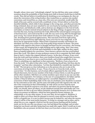 thought, whose views were “refreshingly original”; far less did they utter some wicked
nonsense about the probability of there being more faith in honest doubt than in half the
creeds. They did not believe in justification by doubting as our neologians do; they set
about the conversion of the erring brother; they treated him as a person who needed
conversion; and viewed him as a man who, if he were not converted, would suffer the
death of his soul, and be covered with a multitude of sins. O God, deliver us from this
deceitful infidelity, which while it does damage to the erring man, and often prevents his
being reclaimed, does yet more mischief to our own hearts by teaching us that truth is
unimportant, and falsehood a trifle, and so destroys our allegiance to the God of truth,
and makes us traitors instead of loyal subjects to the King of kings. It appears from our
text that this man, having erred from the truth, followed the natural logical consequence
of doctrinal error, and erred in his life as well. His way went wrong after his thought had
gone wrong. You cannot deviate from truth without ere long, in some measure, at any
rate, deviating from practical righteousness. This man had erred from right acting
because he had erred from right believing. Every error has its own outgrowth, as all
decay has its appropriate fungus. When truth is dominant morality and holiness are
abundant; but when error comes to the front godly living retreats in shame. The point
aimed at with regard to this sinner in thought and deed was his conversion—the turning
of him round, the bringing him to right thinking and to right acting. Alas! I fear many
professed Christians do not look upon backsliders in this light, neither do they regard
them as hopeful subjects for conversion. I have known a person who has erred hunted
down like a wolf. The object of some professors seems to be to amputate the limb rather
than to heal it. Justice has reigned instead of mercy. In the days of James, if any erred
from the truth and from holiness, there were brethren found who sought their recovery,
and whose joy it was thus to save a soul from death, and to hide a multitude of sins.
There is something very significant in that expression, “Brethren, if any of you do err
from the truth.” It is akin to that other word, “Considering thyself also, lest thou also be
tempted,” and that other exhortation, “Let him that thinketh he standeth take heed lest
he fall.” The text gives us clear indications as to the persons who are to aim at the
conversion of erring brethren. It says, “If any of you do err from the truth, and one
convert him.” It is the business, not of certain officers appointed by the vote of the
Church thereunto, but of every member of the body of Jesus Christ, to seek the good of
all the other members. Still there are certain members upon whom in any one case this
may be more imperative. For instance, in the case of a young believer, his father and his
mother, if they be believers, are called upon by a sevenfold obligation to seek the
conversion of their backsliding child. In the case of a husband, none should be so earnest
for his restoration as his wife, and the same rule holds good with regard to the wife. So
also if the connection be that of friendship, he with whom you have had the most
acquaintance should lie nearest to your heart, and when you perceive that he has gone
aside, you should, above all others, act the shepherd towards him with kindly zeal. You
are bound to do this to all your fellow Christians, but doubly bound to do it to those over
whom you possess an influence, which has been gained by former intimacy, by
relationship, or by any other means. Ye see your duty; do not neglect it. Brethren, it
ought to cheer us to know that the attempt to convert a man who has erred from the
truth is a hopeful one, it is one in which success may be looked for, and when the success
comes it will be of the most joyful character. To bring in a stranger and an alien, and to
adopt him as a son, suggests a festival; but the most joyous feasting and the loudest
music are for the son who was always a son, but had played the prodigal, and yet after
being lost was found, and after being dead was made alive again. Here I would say to any
backsliders who are present, let this text cheer you if you have a desire to turn to God.
 