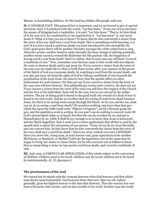 Return, ye backsliding children, for the Lord has bidden His people seek you.
II. A GENERAL FACT. This general fact is important, and we are bound to give it special
attention, since it is prefaced with the words, “Let him know.” If any one of you has been
the means of bringing back a backslider, it is said, “Let him know.” That is, let him think
of it, be sure of it, be comforted by it, be inspirited by it. “Let him know” it, and never
doubt it. What is it that you are to know? To know that he who converteth a sinner from
the error of his way shall save a soul from death. This is something worth knowing, is it
not? If you have saved a soul from death you have introduced it into eternal life; by
God’s good grace there will be another chorister amongst the white-robed host to sing
Jehovah’s praise; another hand to smite eternally the harp-strings of adoring gratitude;
another sinner saved to reward the Redeemer for His passion. Oh, the happiness of
having saved a soul from death! And it is added, that in such case you will have “covered
a multitude of sins.” Now, remember your Saviour came to this world with two objects:
He came to destroy death and to put away sin. If you convert a sinner from the error of
his ways you are made like to Him in both these works: after your manner in the power
of the Spirit of God you overcome death, by snatching a soul from the second death, and
you also put away sin from the sight of God by hiding a multitude of sins beneath the
propitiation of the Lord Jesus. Do observe here that the apostle offers no other
inducement for soul-winners: He does not say if you convert a sinner from the error of
his ways you will have honour. True philanthropy scorns such a motive. He does not say
if you convert a sinner from the error of his ways you will have the respect of the Church
and the love of the individual. Such will be the case, but we are moved by far nobler
motives. The joy of doing good is found in the good itself: the reward of a deed of love is
found in its own result. And let us recollect that the saving of souls from death honours
Jesus, for there is no saving souls except through His blood. As for you and for me, what
can we do in saving a soul from death? Of ourselves nothing, any more than that pen
which lies upon the table could write “Pilgrim’s Progress”; yet let a Bunyan grasp the
pen, and the matchless work is written. So you and I can do nothing to convert souls till
God’s eternal Spirit takes us in hand; but then He can do wonders by us, and get to
Himself glory by us, while it shall be joy enough to us to know that Jesus is honoured,
and the Spirit magnified. Now I want you to notice particularly that all that is said by the
apostle here is about the conversion of one person. “If any of you do err from the truth,
and one convert him, let him know that he who converteth the sinner from the error of
his ways shall save a soul from death.” Have you never wished you were a Whitfield?
Have you never felt, young man, in your inmost soul, great aspirations to be another
McCheyne, or Brainerd, or Moffat? Cultivate the aspiration, but at the same time be
happy to bring one sinner to Jesus Christ, for he who converts one is bidden to know
that no mean thing is done; he has saved a soul from death, and covered a multitude of
sins.
III. And, now, A PARTICULAR APPLICATION of this whole subject to the conversion
of children. Children need to be saved; children may be saved; children are to be saved
by instrumentality. (C. H. Spurgeon.)
The preciousness of the soul
We cannot but be struck with the contrast between what God honours and that which
man deems most honourable. God honours those that save. Man too oft, indeed
generally, gives his highest honour to the man that destroys. Thus the warrior has ever
been a favourite with society; and yet how terrible is his work! Another man the world
 