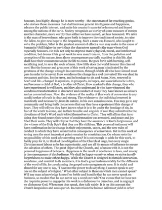 honours, less highly, though he is more worthy—the statesman of far-reaching genius,
who devises those measures that shall increase general intelligence and happiness,
advance the public interest, and make his country’s name to be honoured and feared
among the nations of the earth. Society recognises as worthy of some measure of esteem
another character, more worthy than either we have named, yet less honoured. We refer
to the man of benevolence, who goes forth to improve the condition of society, to raise
the fallen, to give new hope to the despairing. Such a man was Howard, who sought to
solve the problem, What is the greatest amount of effort a man may make in the cause of
humanity? Still higher in merit than the characters named is the man whom God
especially honours. He toils not only to improve man’s physical, moral, and intellectual
condition, but deems it his great work to save man from sin, from the pollution and
corruption of his nature, from those consequences partially manifest in this life, that
shall have their consummation in the life to come. He goes forth with burning, self-
sacrificing zeal, to save the souls of men. How little does the world honour this class of
men! But the honour and greatness of this work of saving men is indicated by the
greatness of the change wrought in conversion, through which all who have sinned must
pass in order to be saved. How wondrous the change in a soul converted! He was dead in
trespasses and sins, lost in error, and in bondage to sin and Satan. Now, renewed in
heart and life—changed in opinions, in prospects, in hopes, and associations he is free,
and becomes a child of God, a brother of Christ, How marked is this change, they who
have experienced it well know, and they also understand it who have witnessed the
wondrous transformation in character and conduct of many they have known as sinners
and as converted men. Now, the evidence of the reality of this work of conversion to any
candid seeker of truth is clear and strong. The evidence to the individual renewed is
manifestly and necessarily, from its nature, in his own consciousness. You may go to any
community and bring forth the persons that say they have experienced this change of
heart. They will tell you they have known what it is to be under the bondage of sin, in
fear of the wrath to come, and in their trouble and anguish of soul they submitted to the
directions of God’s Word and yielded themselves to Christ. They will affirm that in so
doing they found peace; their sense of condemnation was removed, and peace and joy
filled their souls. They will tell you that they have the assurance of God’s forgiveness, and
the witness of the Holy Spirit that they are His children. This personal testimony will
have confirmation in the change in their enjoyments, tastes, and the new rules of
conduct to which they have submitted in consequence of conversion. But in this work of
saving men the most important point remains for consideration. On whom rests the
responsibility of this work of converting men? It is not enough to wish for this work, to
feebly pray for it, to think of the obligation of the Church at large, but every single
Christian must labour as he has opportunity, and use all his means of influence to secure
the salvation of others. The great object of the Church, and of union with it, is not the
personal happiness of believers. Happiness is the result of obedience to laws, and misery
is the consequence of disobedience. We shall be happy ourselves when we strive in self-
forgetfulness to make others happy. While the Church is designed to furnish instruction,
assistance, and comfort to its members, it is God’s great instrumentality for the diffusion
of the word of life, for proclaiming the gospel unto unregenerate men. It is sinful and
absurd for any one to say, “I have not the power to do anything; I cannot speak to any
one on the subject of religion.” What other subject is there on which men cannot speak?
Will any man acknowledge himself so feeble and humble that he can never speak on
business, so modest that he can never say a word on trade? Our excuse that we have not
the requisite power to engage in this work is a dishonour to ourselves, and in urging it
we dishonour God. When men thus speak, they talk vainly. It is on this account the
Church languishes and souls perish. In conversion the human will must yield in order
 