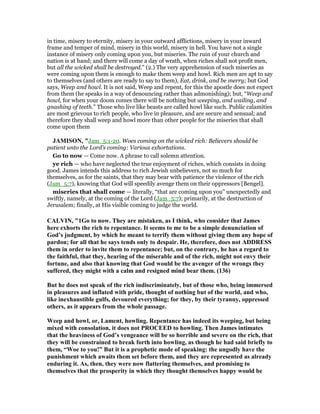 in time, misery to eternity, misery in your outward afflictions, misery in your inward
frame and temper of mind, misery in this world, misery in hell. You have not a single
instance of misery only coming upon you, but miseries. The ruin of your church and
nation is at hand; and there will come a day of wrath, when riches shall not profit men,
but all the wicked shall be destroyed.” (2.) The very apprehension of such miseries as
were coming upon them is enough to make them weep and howl. Rich men are apt to say
to themselves (and others are ready to say to them), Eat, drink, and be merry; but God
says, Weep and howl. It is not said, Weep and repent, for this the apostle does not expect
from them (he speaks in a way of denouncing rather than admonishing); but, “Weep and
howl, for when your doom comes there will be nothing but weeping, and wailing, and
gnashing of teeth.” Those who live like beasts are called howl like such. Public calamities
are most grievous to rich people, who live in pleasure, and are secure and sensual; and
therefore they shall weep and howl more than other people for the miseries that shall
come upon them
JAMISO , "Jam_5:1-20. Woes coming on the wicked rich: Believers should be
patient unto the Lord’s coming: Various exhortations.
Go to now — Come now. A phrase to call solemn attention.
ye rich — who have neglected the true enjoyment of riches, which consists in doing
good. James intends this address to rich Jewish unbelievers, not so much for
themselves, as for the saints, that they may bear with patience the violence of the rich
(Jam_5:7), knowing that God will speedily avenge them on their oppressors [Bengel].
miseries that shall come — literally, “that are coming upon you” unexpectedly and
swiftly, namely, at the coming of the Lord (Jam_5:7); primarily, at the destruction of
Jerusalem; finally, at His visible coming to judge the world.
CALVI , "1Go to now. They are mistaken, as I think, who consider that James
here exhorts the rich to repentance. It seems to me to be a simple denunciation of
God’s judgment, by which he meant to terrify them without giving them any hope of
pardon; for all that he says tends only to despair. He, therefore, does not ADDRESS
them in order to invite them to repentance; but, on the contrary, he has a regard to
the faithful, that they, hearing of the miserable and of the rich, might not envy their
fortune, and also that knowing that God would be the avenger of the wrongs they
suffered, they might with a calm and resigned mind bear them. (136)
But he does not speak of the rich indiscriminately, but of those who, being immersed
in pleasures and inflated with pride, thought of nothing but of the world, and who,
like inexhaustible gulfs, devoured everything; for they, by their tyranny, oppressed
others, as it appears from the whole passage.
Weep and howl, or, Lament, howling. Repentance has indeed its weeping, but being
mixed with consolation, it does not PROCEED to howling. Then James intimates
that the heaviness of God’s vengeance will be so horrible and severe on the rich, that
they will be constrained to break forth into howling, as though he had said briefly to
them, “Woe to you!” But it is a prophetic mode of speaking: the ungodly have the
punishment which awaits them set before them, and they are represented as already
enduring it. As, then, they were now flattering themselves, and promising to
themselves that the prosperity in which they thought themselves happy would be
 
