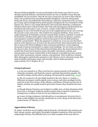 discovered that prodigality was not an advantage to the human race; that it was an
absolute and total delusion; and that the human race has no deadlier enemy than the
spendthrift. On one occasion, when M. Say was a young man, he went to dine with his
uncle, who produced some exceeding beautiful wineglasses, which he subsequently
broke into pieces. He justified this extraordinary conduct by saying that every one must
get a living, and he thought that by destroying his wineglasses he was a benefactor of the
human race. That is a very simple illustration, but it precisely illustrates a widespread
delusion which exists in West London, that waste and extravagance and destruction are
beneficial and make trade. It was, of course, a matter of fact that if he broke six
wineglasses it was to the benefit of some one in the neighbourhood, for he sent a servant
the next day to buy some more. This incident set young Say thinking. “If my uncle is
really doing good, he had better proceed to smash all his crockery, and then to smash all
his furniture, and then all the glass in the windows of his house; for glaziers, painters,
and carpenters would be employed; and from this point of view his destructiveness
would be a great benefit.” When the argument is worked out, every one sees that there
must be some delusion in it. If waste is for the good of trade, those Communists who set
fire to many of the finest buildings in Paris were great benefactors. It has employed
thousands of masons and painters to replace those buildings. Yes, but when you reflect,
the answer is this: If none of this destruction had taken place, the money that has been
used by the French Government to restore the public monuments, schools, and
museums that were burnt would still be at their disposal, and might have been used to
pay for other monuments, schools, railways, and museums. They would have retained
their old property and had other property as well. Money is never well spent except, first,
when it satisfies real human wants, and secondly, when it makes permanent
improvements. (H. P. Hughes, M. A.)
Living in pleasure
1. A sin very natural to us. There were but two common parents of all mankind—
Adam the protoplast, and Noah the restorer, and both miscarried by appetite: the
one fell by eating, and the other by drinking. We had need be careful (Luk_21:34).
2. The sin is natural to all, but chiefly incident to the rich. There is, I confess, a
difference in tempers; wealth maketh some covetous, and others prodigal; but the
usual sin in the rich is luxury. Pride, idleness, and fulness of bread were the sins of
Sodom, and they are usually found in great men’s houses; they should be the more
wary.
3. Though delicate living be a sin incident to wealthy men, yet their abundance doth
not excuse it. God gave wealth for another purpose than to spend it in pleasures.
Intemperance is odious to God, be it in any whatsoever they be.
4. Luxury is living in pleasure. God alloweth us to use pleasures, but not to live in
them; to take delights, but not they should take us; to live always at the full is but a
wanton luxury. (T. Manton, D. D.)
Aggravations of luxury
St. James’ words here are of a highly tragical character, and therefore the sentences are
brief, abrupt, concise, and broken; the graphic metaphor reminds us of the style of the
outpourings of Hosea. The difficulty here, as in other examples of the same kind of
 
