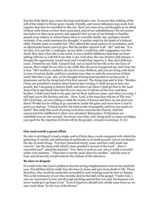 that the Holy Spirit may renew the heart and forgive sins. To secure this yielding of the
will of the sinner to Divine grace, family, friendly, and moral influences may avail. God
requires that they be sanctified to this use. Have not some of us sad thoughts as we think
of those with whom we have been associated, and of our unfaithfulness? Do not scenes
rise before us that cause sorrow and anguish? Has no one of our friends or families
passed away relative to whose future there is a terrible doubt, nay, perhaps a fearful
certainty, if we could entertain the thought? A mother wept for the death of a beloved
child. Friends came to comfort her. They offered the usual sources of consolation, such
as affectionate hearts yearn to give. But the mother rejected it all. “Ah!” said she, “it is
not this. It is not this. I could give up my child. I could bow with resignation over her
death. But, alas! I fear she is not saved. It was a foolish diffidence that kept me from
talking with her as I oft felt it my duty to do. And when she was stricken with disease, I
thought the opportunity would come and I would then improve it. But, alas! delirium
came. I bowed by my child. I prayed God, not so much for her life as for one hour of
reason, that I might do my duty to my child. But she never recognised me, and I fear she
is lost.” Oh I mothers, mothers, do you love your children, and you are living with them
in view of certain death, and have you done your duty to seek the conversion of their
souls? But there is joy, also, in the thought of being instrumental in saving souls. A
missionary sat by the dying bed of his first convert. The dying man said to him, “Brother,
I hear you preached a sermon about heaven last evening; I could not go to hear you
preach, but I am going to heaven itself, and when I get there I shall go first to the Lord
Jesus Christ and thank Him that He ever sent you to tell me of His love; and then,
brother, I shall come back to the gate and sit there until you come; and when you come, I
will lead you to the Saviour and say, ‘ Here, Lord, is the man that told me of Thy love.’”
Oh! Christians, are you willing to walk the streets of heaven and have no one greet you
there? Would you be willing to go yourselves inside the gates and never have a soul to
greet you and say, “I thank God for the kind words of sympathy and love you spoke on
earth?” But while this work of saving souls thus concerns the Church, shall the
unconverted be indifferent to their own salvation? Remember, if Christians are
unfaithful you are not excused. You know your duty, and, living amid so many privileges,
your guilt for the rejection of Christ will be the greater. (Joseph Cummings, D. D.)
One soul worth a great effort
He who is privileged to lead a single soul to Christ does a work compared with which the
gathering of crowds and addressing of multitudes is of small account. Let us not despise
the day of small things. “You have preached twenty years, and have only made one
convert,” was the taunt with which a man assailed a servant of the Lord. ‘, Have I
converted one?” asked the minister. “Yes, there is such an one, who is really converted
under your ministry.” “Then here is twenty years more for another,” said the man of
God, and all eternity would endorse the wisdom of the utterance.
Be slow to despair
It is said of the late Lord Lyndhurst that his saving enlightenment came in his ninetieth
year. Not till then did he really bow the knee to Jesus and pass from death to life. Those,
therefore, who would be eminently successful in soul-winning must be slow to despair.
This is the testimony of one who recently died in the faith of the gospel: “Under God, I
owe my conversion to you; not through anything special that you said, but because you
never would give up hope of me.” Even if inquirers should turn wholly away from us, we
may reach them “by the way of the throne.”
 