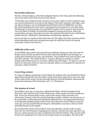 Successful endeavour
The Rev. Edward Judson, of the Berean Baptist Church, New York, prints the following
note at the end of a list of the services of his church
“A Christian man, deeply devoted, and wise to win souls, made it a rule to speak to some
one unconverted person every day on the subject of his soul’s salvation. One night, as he
was about retiring to rest, he bethought himself that he had not fulfilled his vow that
day. He immediately put on his attire, and prepared to go in quest of a soul. But where
should he go? was the question. He concluded to make a visit to a grocer with whom he
was in the habit of trading. He found him engaged in closing up his store. When the
errand of his customer was made known he was surprised. He said all sorts of Christians
traded with him—Methodists, Episcopalians, Presbyterians, Baptists, etc.
but no one had ever spoken to him about his soul. The night visit of his customer and his
earnest pleadings made such an impression upon his mind that it led to his speedy
conversion. (Sword and Trowel.)
Difficulty of the work
In the Middle Ages a priest and a general were studying, during war-time, the map of a
hostile country which was about to be invaded. The reverend father put his finger on
sundry places dotted on the map, and remarked, “This fortified town must be taken, and
then this, and this.” The soldier broke in, “I may be allowed to remind you, Father
Joseph, that fortified towns are not taken with the tip of the finger.” To capture a soul for
heaven is a feat upon which we must not calculate unless we are prepared to expend care
and pains. (Edward Smith.)
Converting a sinner
At a time of religious awakening at Yale College the students who were decided for Christ
agreed that each should visit one of their unconverted class-mates in his own room. One
of the results of this action was the thorough decision of David Stoddard, afterwards the
honoured missionary of the Nestorians. (Dr. J. P. Thompson.)
The mission of a tract
Some fifteen years ago a young man, a Spaniard by birth, visited Leamington from
New:York, and received a tract in the Pump-room, which was given to him casually by a
lady. It was one of Canon Ryle’s tracts, and was the means of his conversion. On
returning to America, where his parents had taken up their residence, he entered one of
the universities, and having been ordained by Bishop Potter, was appointed missionary
to the Spanish-speaking people in New York. From thence he went to Mexico some ten
years ago, and was presented by the Emperor, Maximilian’s successor, with one of the
principal churches in the capital.
He translated the whole of Canon Ryle’s tracts into Spanish, and the result was that
there are now 160 Protestant congregations in Mexico, whereas nine years ago there was
but one, and 63,000 persons have seceded from the Church of Rome. This was the result
of one tract casually given to visitor in the Pump-rooms at Leamington. The title of the
 