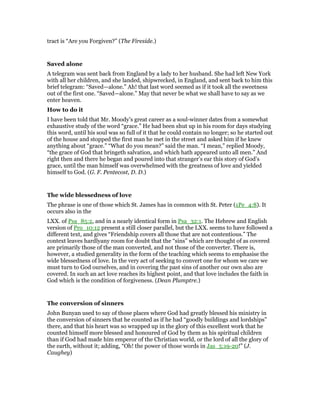 tract is “Are you Forgiven?” (The Fireside.)
Saved alone
A telegram was sent back from England by a lady to her husband. She had left New York
with all her children, and she landed, shipwrecked, in England, and sent back to him this
brief telegram: “Saved—alone.” Ah! that last word seemed as if it took all the sweetness
out of the first one. “Saved—alone.” May that never be what we shall have to say as we
enter heaven.
How to do it
I have been told that Mr. Moody’s great career as a soul-winner dates from a somewhat
exhaustive study of the word “grace.” He had been shut up in his room for days studying
this word, until his soul was so full of it that he could contain no longer; so he started out
of the house and stopped the first man he met in the street and asked him if he knew
anything about “grace.” “What do you mean?” said the man. “I mean,” replied Moody,
“the grace of God that bringeth salvation, and which hath appeared unto all men.” And
right then and there he began and poured into that stranger’s ear this story of God’s
grace, until the man himself was overwhelmed with the greatness of love and yielded
himself to God. (G. F. Pentecost, D. D.)
The wide blessedness of love
The phrase is one of those which St. James has in common with St. Peter (1Pe_4:8). It
occurs also in the
LXX. of Psa_85:2, and in a nearly identical form in Psa_32:1. The Hebrew and English
version of Pro_10:12 present a still closer parallel, but the LXX. seems to have followed a
different text, and gives “Friendship covers all those that are not contentious.” The
context leaves hardlyany room for doubt that the “sins” which are thought of as covered
are primarily those of the man converted, and not those of the converter. There is,
however, a studied generality in the form of the teaching which seems to emphasise the
wide blessedness of love. In the very act of seeking to convert one for whom we care we
must turn to God ourselves, and in covering the past sins of another our own also are
covered. In such an act love reaches its highest point, and that love includes the faith in
God which is the condition of forgiveness. (Dean Plumptre.)
The conversion of sinners
John Bunyan used to say of those places where God had greatly blessed his ministry in
the conversion of sinners that he counted as if he had “goodly buildings and lordships”
there, and that his heart was so wrapped up in the glory of this excellent work that he
counted himself more blessed and honoured of God by them as his spiritual children
than if God had made him emperor of the Christian world, or the lord of all the glory of
the earth, without it; adding, “Oh! the power of those words in Jas_5:19-20!” (J.
Caughey)
 