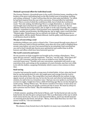 Tholuck’s personal effort for individual souls
The German Tholuck, a household name in the world’s Christian homes, standing on the
borders of the grave and looking back on the fifty fruitful years of preaching, teaching,
and writing, exclaimed, “I value it all less than the love that seeks and follows,” by which
he had been inspired from the year of his conversion. Personal effort for individual
souls!” This is a work of which the world knows little, but of which the Lord knows
much.” Not only seeking, but following! Here is a single illustration: A. student at Halle
was brought near to his heart by a godly mother. He fell into sin and vice. He was
ofttimes visited by his loving teacher, late at night or in the early morning, after a night’s
debauch—sometimes in prison. Good promises were repeatedly made, and as repeatedly
broken. Another sacred promise; the following day, late at night, came a card from him:
“Tholuck sighs; Tholuck prays; but we will have our drink out.” Relying upon the co-
working Spirit, still the saintly Tholuck followed. And the giddy youth became pastor of
a well-known church in Berlin.
The joy of converting a soul
Archbishop Williams once said to a friend of his, “I have passed through many places of
honour and trust, both in Church and State, more than any of my order in England these
seventy years before; yet were I but assured that by my preaching I had converted but
one soul to God I should take therein more spiritual joy and comfort than in all the
honours and offices which have been bestowed upon me.”
The Lord’s converts and man’s
On one occasion an Irish evangelist was brought up for creating a disturbance. “How
many did you convert?” said the magistrate. “Just two,” was the reply. “Were these all?”
“Yes, sir, all I converted, and they were soon as wicked as ever; but the Lord, He
converted many more.” Possibly such easy conversions, unattended with much or any
conviction of sin, and resting on the acceptance of a mere formula, may have not a little
to do with the shallow, easygoing Christianity which is more or less common in these
days.
Soul-saving
A teacher had among her pupils a young man of wicked habits. At last, when she heard
that he was fast going down to ruin, she sought grace and courage from the Lord to
speak to him about Jesus. The young fellow was much affected by her earliest, loving
appeal, moved, as he knew she was, by love for his soul; and when he had mastered his
emotion, he said to her in a tremulous voice,” Had any one ever spoken to me before as
you have to-night, I might have been a child of God long ago! But no one has thought me
worth saving.” Bishop Wilson says, “We deceive ourselves if we fancy we have done our
duty when we have given our people a sermon one day in seven. We must try always to
gain a precious soul for Christ.” May His matchless grace help us.
Sin hidden
A Welsh minister, speaking of the burial of Moses, said: “In that burial not only was the
body buried, but also the grave and graveyard. This is an illustration of the way in which
God’s mercy buries sins, No one is at the funeral but Mercy, and if any should meet her
on returning from the burial, and ask her, “Mercy, where didst thou bury our sins?” her
answer would be, “I do not remember.”
Abrupt ending
The absence of any formal close to the Epistle is in many ways remarkable. In this
 