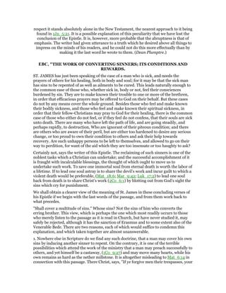 respect it stands absolutely alone in the New Testament, the nearest approach to it being
found in 1Jn_5:21. It is a possible explanation of this peculiarity that we have lost the
conclusion of the Epistle. It is, however, more probable that the abruptness is that of
emphasis. The writer had given utterance to a truth which he desired above all things to
impress on the minds of his readers, and he could not do this more effectually than by
making it the last word he wrote to them. (Dean Plumptre.)
EBC, "THE WORK OF CONVERTING SINNERS; ITS CONDITIONS AND
REWARDS.
ST. JAMES has just been speaking of the case of a man who is sick, and needs the
prayers of others for his healing, both in body and soul; for it may be that the sick man
has sins to be repented of as well as ailments to be cured. This leads naturally enough to
the common ease of those who, whether sick in, body or not, feel their consciences
burdened by sin. They are to make known their trouble to one or more of the brethren,
in order that efficacious prayers may be offered to God on their behalf. But these cases
do not by any means cover the whole ground. Besides those who feel and make known
their bodily sickness, and those who feel and make known their spiritual sickness, in
order that their fellow-Christians may pray to God for their healing, there is the common
case of those who either do not feel, or if they feel do not confess, that their souls are sick
unto death. There are many who have left the path of life, and are going steadily, and
perhaps rapidly, to destruction, Who are ignorant of their piteous condition; and there
are others who are aware of their peril, but are either too hardened to desire any serious
change, or too proud to own their condition to others and ask their help towards
recovery. Are such unhappy persons to be left to themselves, and allowed to go on their
way to perdition, for want of the aid which they are too insensate or too haughty to ask?
Certainly not, says the writer of this Epistle. The reclaiming of such sinners is one of the
noblest tasks which a Christian can undertake; and the successful accomplishment of it
is fraught with incalculable blessings, the thought of which ought to move us to
undertake such work. To save one immortal soul from eternal death is worth the labor of
a lifetime. If to lead one soul astray is to share the devil’s work and incur guilt to which a
violent death would be preferable, (Mat_18:6; Mar_9:42; Luk_17:2) to lead one soul
back from death is to share Christ’s work (2Co_6:1) by blotting out from God’s sight the
sins which cry for punishment.
We shall obtain a clearer view of the meaning of St. James in these concluding verses of
his Epistle if we begin with the last words of the passage, and from them work back to
what precedes.
"Shall cover a multitude of sins." Whose sins? Not the sins of him who converts the
erring brother. This view, which is perhaps the one which most readily occurs to those
who merely listen to the passage as it is read in Church, but have never studied it, may
safely be rejected, although it has the sanction of Erasmus and to some extent also of the
Venerable Bede. There are two reasons, each of which would suffice to condemn this
explanation, and which taken together are almost unanswerable.
1. Nowhere else in Scripture do we find any such doctrine, that a man may cover his own
sins by inducing another sinner to repent. On the contrary, it is one of the terrible
possibilities which attend the work of the ministry that a man may preach successfully to
others, and yet himself be a castaway, (1Co_9:27) and may move many hearts, while his
own remains as hard as the nether millstone. It is altogether misleading to Mat_6:14 in
connection with this passage. There Christ, says, "If ye forgive men their trespasses, your
 