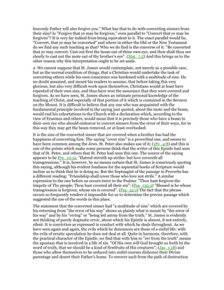 heavenly Father will also forgive you." What has that to do with converting sinners from
their sins? Is "Forgive that ye may be forgiven," even parallel to "Convert that ye may be
forgiven"? It is very far indeed from being equivalent to it. The exact parallel would be,
"Convert, that ye may be converted" and where in either the Old or the New Testament
do we find any such teaching as that? Who we do find is the converse of it: "Be converted
that ye may convert. Cast out first the beam out of thine own eye; and then shalt thou see
clearly to cast out the mote out of thy brother’s eye". (Mat_7:5) And this brings us to the
other reason why this interpretation ought to be set aside.
2. We cannot suppose that St. James would contemplate, not merely as a possible case,
but as the normal condition of things, that a Christian would undertake the task of
converting others while his own conscience was burdened with a multitude of sins. He
no doubt assumed, and meant his readers to assume, that before taking this very
glorious, but also very difficult work upon themselves, Christians would at least have
repented of their own sins, and thus have won the assurance that they were covered and
forgiven. As we have seen, St. James shows an intimate personal knowledge of the
teaching of Christ, and especially of that portion of it which is contained in the Sermon
on the Mount. It is difficult to believe that any one who was acquainted with the
fundamental principle involved in the saying just quoted, about the mote and the beam,
would end his exhortations to the Church with a declaration which, according to the
view of Erasmus and others, would mean that it is precisely those who have a beam in
their own eye who should endeavor to convert sinners from the error of their ways, for in
this way they may get the beam removed, or at least overlooked.
It is the sins of the converted sinner that 