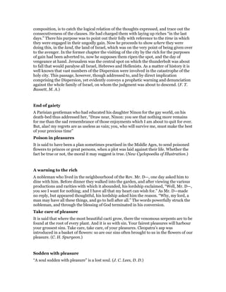 composition, is to catch the logical relation of the thoughts expressed, and trace out the
consecutiveness of the clauses. He had charged them with laying up riches “in the last
days.” There his purpose was to point out their folly with reference to the time in which
they were engaged in their ungodly gain. Now he proceeds to show where they were
doing this, in the land, the land of Israel, which was on the very point of being given over
to the avenger. In the former chapter the visiting of the city by the rich for the purposes
of gain had been adverted to, now he supposes them ripen the spot, and the day of
vengeance at hand. Jerusalem was the central spot on which the thunderbolt was about
to fall that would paralyse all Israel, Hebrews and Hellenists. As a matter of history it is
well known that vast numbers of the Dispersion were involved in the catastrophe of the
holy city. This passage, however, though addressed to, and by direct implication
comprising the Dispersion, yet evidently conveys a prophetic warning and denunciation
against the whole family of Israel, on whom the judgment was about to descend. (F. T.
Bassett, M. A.)
End of gaiety
A Parisian gentleman who had educated his daughter Ninon for the gay world, on his
death-bed thus addressed her, “Draw near, Ninon: you see that nothing more remains
for me than the sad remembrance of those enjoyments which I am about to quit for ever.
But, alas! my regrets are as useless as vain; you, who will survive me, must make the best
of your precious time”
Poison in pleasures
It is said to have been a plan sometimes practised in the Middle Ages, to send poisoned
flowers to princes or great persons, when a plot was laid against their life. Whether the
fact be true or not, the moral it may suggest is true. (New Cyclopoedia of Illustration.)
A warning to the rich
A nobleman who lived in the neighbourhood of the Rev. Mr. D—, one day asked him to
dine with him. Before dinner they walked into the garden, and after viewing the various
productions and rarities with which it abounded, his lordship exclaimed, “Well, Mr. D—,
you see I want for nothing; and I have all that my heart can wish for.” As Mr. D—made
no reply, but appeared thoughtful, his lordship asked him the reason. “Why, my lord, a
man may have all these things, and go to hell after all.” The words powerfully struck the
nobleman, and through the blessing of God terminated in his conversion.
Take care of pleasure
It is said that where the most beautiful cacti grow, there the venomous serpents are to be
found at the root of every plant. And it is so with sin. Your fairest pleasures will harbour
your grossest sins. Take care, take care, of your pleasures. Cleopatra’s asp was
introduced in a basket of flowers: so are our sins often brought to us in the flowers of our
pleasure. (C. H. Spurgeon.)
Sodden with pleasure
“A soul sodden with pleasure” is a lost soul. (J. C. Lees, D. D.)
 