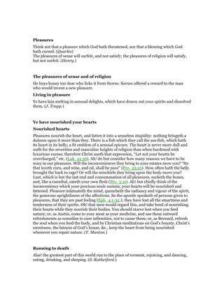 Pleasures
Think not that a pleasure which God hath threatened, nor that a blessing which God
hath cursed. (Quarles)
The pleasures of sense will surfeit, and not satisfy; the pleasures of religion will satisfy,
but not surfeit. (Henry.)
The pleasures of sense and of religion
He buys honey too dear who licks it from thorns. Xerxes offered a reward to the man
who would invent a new pleasure.
Living in pleasure
Ye have lain melting in sensual delights, which have drawn out your spirits and dissolved
them. (J. Trapp.)
Ye have nourished your hearts
Nourished hearts
Pleasures nourish the heart, and fatten it into a senseless stupidity: nothing bringeth a
dulness upon it more than they. There is a fish which they call the ass-fish, which hath
its heart in its belly; a fit emblem of a sensual epicure. The heart is never more dull and
unfit for the severities and masculine heights of religion than when burdened with
luxurious excess; therefore Christ useth that expression, “Let not your hearts be
overcharged,” etc. (Luk_21:36). Ah! do but consider how many reasons we have to be
wary in our pleasures. Will the inconveniences they bring to your estates mow you? “He
that loveth corn, and wine, and oil, shall be poor” (Pro_23:21). How often hath the belly
brought the back to rags? Or will the mischiefs they bring upon the body move you?
Lust, which is but the last end and consummation of all pleasures, sucketh the bones,
and, like a cannibal, eateth your own flesh (Pro_5:11). Ah! but chiefly think of the
inconveniency which your precious souls sustain; your hearts will be nourished and
fattened. Pleasure infatuateth the mind, quencheth the radiancy and vigour of the spirit,
the generous sprightliness of the affections. So the apostle speaketh of persons given to
pleasures, that they are past feeling (Eph_4:1-32.); they have lost all the smartness and
tenderness of their spirits. Oh! that men would regard this, and take heed of nourishing
their hearts while they nourish their bodies. You should starve lust when you feed
nature; or, as Austin, come to your meat as your medicine, and use these outward
refreshments as remedies to cure infirmities, not to cause them; or, as Bernard, refresh
the soul when you feed the body, and by Christian meditations on God’s bounty, Christ’s
sweetness, the fatness of God’s house, &c., keep the heart from being nourished
whenever you repair nature. (T. Manton.)
Running to death
Alas! the greatest part of this world run to the place of torment, rejoicing, and dancing,
eating, drinking, and sleeping. (S. Rutherford.)
 