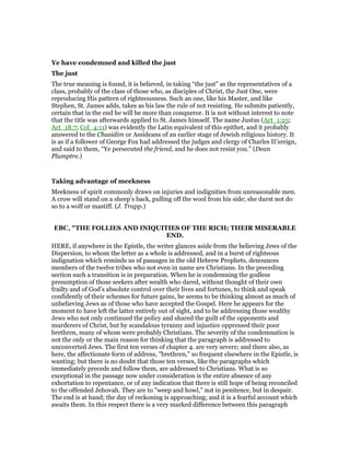 Ye have condemned and killed the just
The just
The true meaning is found, it is believed, in taking “the just” as the representatives of a
class, probably of the class of those who, as disciples of Christ, the Just One, were
reproducing His pattern of righteousness. Such an one, like his Master, and like
Stephen, St. James adds, takes as his law the rule of not resisting. He submits patiently,
certain that in the end he will be more than conqueror. It is not without interest to note
that the title was afterwards applied to St. James himself. The name Justus (Act_1:23;
Act_18:7; Col_4:11) was evidently the Latin equivalent of this epithet, and it probably
answered to the Chasidim or Assideans of an earlier stage of Jewish religious history. It
is as if a follower of George Fox had addressed the judges and clergy of Charles II’sreign,
and said to them, “Ye persecuted the friend, and he does not resist you.” (Dean
Plumptre.)
Taking advantage of meekness
Meekness of spirit commonly draws on injuries and indignities from unreasonable men.
A crow will stand on a sheep’s back, pulling off the wool from his side; she durst not do
so to a wolf or mastiff. (J. Trapp.)
EBC, "THE FOLLIES AND INIQUITIES OF THE RICH; THEIR MISERABLE
END.
HERE, if anywhere in the Epistle, the writer glances aside from the believing Jews of the
Dispersion, to whom the letter as a whole is addressed, and in a burst of righteous
indignation which reminds us of passages in the old Hebrew Prophets, denounces
members of the twelve tribes who not even in name are Christians. In the preceding
section such a transition is in preparation. When he is condemning the godless
presumption of those seekers after wealth who dared, without thought of their own
frailty and of God’s absolute control over their lives and fortunes, to think and speak
confidently of their schemes for future gains, he seems to be thinking almost as much of
unbelieving Jews as of those who have accepted the Gospel. Here he appears for the
moment to have left the latter entirely out of sight, and to be addressing those wealthy
Jews who not only continued the policy and shared the guilt of the opponents and
murderers of Christ, but by scandalous tyranny and injustice oppressed their poor
brethren, many of whom were probably Christians. The severity of the condemnation is
not the only or the main reason for thinking that the paragraph is addressed to
unconverted Jews. The first ten verses of chapter 4. are very severe; and there also, as
here, the affectionate form of address, "brethren," so frequent elsewhere in the Epistle, is
wanting; but there is no doubt that those ten verses, like the paragraphs which
immediately precede and follow them, are addressed to Christians. What is so
exceptional in the passage now under consideration is the entire absence of any
exhortation to repentance, or of any indication that there is still hope of being reconciled
to the offended Jehovah. They are to "weep and howl," not in penitence, but in despair.
The end is at hand; the day of reckoning is approaching; and it is a fearful account which
awaits them. In this respect there is a very marked difference between this paragraph
 