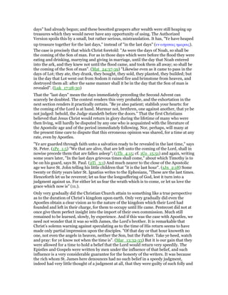 days" had already begun; and these besotted graspers after wealth were still heaping up
treasures which they would never have any opportunity of using. The Authorized
Version spoils this by a small, but rather serious, mistranslation. It has, "Ye have heaped
up treasure together for the last days," instead of "in the last days" (εν εσχαταις ηµεραις).
The case is precisely that which Christ foretold: "As were the days of Noah, so shall be
the coming of the Son of man. For as in those days which were before the flood they were
eating and drinking, marrying and giving in marriage, until the day that Noah entered
into the ark, and they knew not until the flood came, and took them all away; so shall be
the coming of the Son of man". (Mat_24:37-39) "Likewise even as it came to pass in the
days of Lot; they ate, they drank, they bought, they sold, they planted, they builded; but
in the day that Lot went out from Sodom it rained fire and brimstone from heaven, and
destroyed them all: after the same manner shall it be in the day that the Son of man is
revealed". (Luk_17:28-30)
That the "last days" mean the days immediately preceding the Second Advent can
scarcely be doubted. The context renders this very probable, and the exhortation in the
next section renders it practically certain. "Be ye also patient; stablish your hearts: for
the coming of the Lord is at hand. Murmur not, brethren, one against another, that ye be
not judged: behold, the Judge standeth before the doors." That the first Christians
believed that Jesus Christ would return in glory during the lifetime of many who were
then living, will hardly be disputed by any one who is acquainted with the literature of
the Apostolic age and of the period immediately following. Nor, perhaps, will many at
the present time care to dispute that this erroneous opinion was shared, for a time at any
rate, even by Apostles.
"Ye are guarded through faith unto a salvation ready to be revealed in the last time," says
St. Peter. (1Pe_1:5) "We that are alive, that are left unto the coming of the Lord, shall in
nowise precede them that are fallen asleep"; (1Th_4:15; cf. 1Co_15:51) and again, writing
some years later, "In the last days grievous times shall come," about which Timothy is to
be on his guard, says St. Paul. (2Ti_3:1) And much nearer to the close of the Apostolic
age we have St. John telling his little children that "it is the last hour". (1Jn_2:18) Some
twenty or thirty years later St. Ignatius writes to the Ephesians, "These are the last times.
Henceforth let us be reverent; let us fear the longsuffering of God, lest it turn into a
judgment against us. For either let us fear the wrath which is to come, or let us love the
grace which now is" (11.).
Only very gradually did the Christian Church attain to something like a true perspective
as to the duration of Christ’s kingdom upon earth. Only very gradually did even the
Apostles obtain a clear vision as to the nature of the kingdom which their Lord had
founded and left in their charge, for them to occupy until He came. Pentecost did not at
once give them perfect insight into the import of their own commission. Much still
remained to be learned, slowly, by experience. And if this was the case with Apostles, we
need not wonder that it was so with James, the Lord’s brother. It is remarkable that
Christ’s solemn warning against speculating as to the time of His return seems to have
made only partial impression upon the disciples. "Of that day or that hour knoweth no
one, not even the angels in heaven, neither the Son, but the Father. Take ye heed, watch
and pray: for ye know not when the time is". (Mar_13:32-33) But it is our gain that they
were allowed for a time to hold a belief that the Lord would return very speedily. The
Epistles and Gospels were written by men under the influence of that belief, and such
influence is a very considerable guarantee for the honesty of the writers. It was because
the rich whom St. James here denounces had no such belief in a speedy judgment,
indeed had very little thought of a judgment at all, that they were guilty of such folly and
 