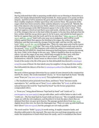 iniquity.
Having indicated their folly in amassing wealth which was no blessing to themselves or
others, but simply deteriorated by being hoarded, St. James passes on to point out their
iniquity. And first of all he mentions the gross injustice which is frequently inflicted by
these wealthy employers of labor upon those who work for them. The payment of the
wages which have been earned is either unfairly delayed or not paid at all. "Behold, the
hire of the laborers who mowed your fields, which is of you kept back by fraud, crieth
out." Several passages in the Old Testament appear to be in the writer’s mind. "Thou
shalt not oppress a hired servant that is poor and needy, whether he be of thy brethren,
or of thy strangers that are in thy land within thy gates: in his day thou shalt give him his
hire, neither shall the sun go down upon it; for he is poor, and setteth his heart upon it:
lest he cry against thee unto the Lord, and it be sin unto thee." (Deu_24:14-15; cf. Deu_
24:17, and Lev_19:13) "And I will come near you to judgment; and I will be a swift
witness against those that oppress the hireling in his wages, the widow and the
fatherless, and that turn away the stranger from his right, and fear not Me, saith the
Lord." (Mal_3:5; cf. Jer_22:13) Perhaps also, "Their cry came upon unto God by reason
of the bondage"; (Exo_2:23) and "The voice of thy brother’s blood crieth unto me from
the ground." (Gen_4:10) The frequency with which the subject is mentioned seems to
show that the evil which St. James here denounces had long been a common sin among
the Jews. Tobit, in his charge to his son, says, "What is hateful to thee do not thou to
others. Let not the wages of any man, which hath wrought for thee, tarry with thee
(abide with thee all night), but give him it out of hand." (Tob_4:14) And in
Ecclesiasticus, which St. James seems so often to have in his thoughts, we read, "The
bread of the needy is the life of the poor; he that defraudeth him thereof (ο αποστερων
αυτην) is a man of blood. He that taketh away his neighbor’s living slayeth him; and he
that defraudeth the laborer of his hire (ο αποστερων µισθοου) is a blood-shedder" (Sir_
34:21-22).
But none of these passages determine for us a point of some interest in the construction
used by St. James. The words translated "of you," in "of you kept back by fraud," literally
mean "from you" (αφ υµων, not υφ υµων). Two explanations are suggested:
1. The fraudulent action proceeds from-them, and hence "from" becomes nearly
equivalent to "by"; and the use of "from" (απο), rather than "by" (υπο), is all the more
natural because the word for "kept back by fraud" has the former preposition
compounded with it.
2. "From you," being placed between "kept back by fraud" and "crieth out" (ο
απεστερηµενος αφ υµων κραζει), may go with either, and it will be better to take it with
"crieth out:…The hire kept back by fraud crieth out from you." The wrongfully detained
wages are with the rich employers, and therefore it is from the place where they are
detained that their cry goes up to heaven. The passage quoted above from Exo_2:23
slightly favors this view, for there the Septuagint has, "Their cry came up unto God from
their labors" (απο των εργων); but the passages are not really parallel.
The word used for "fields" (χωρας) is worth noting. It implies extensive lands, and
therefore adds point to the reproach. The men who own such large properties are not
under the temptations to fraud which beset the needy, and it is scandalous that those
 