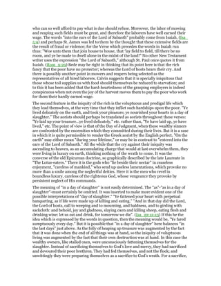 who can so well afford to pay what is due should refuse. Moreover, the labor of mowing
and reaping such fields must be great, and therefore the laborers have well earned their
wage. The words "into the ears of the Lord of Sabaoth" probably come from Isaiah, (Isa_
5:9) and perhaps St. James was led to them by the thought that these extensive fields are
the result of fraud or violence; for the Verse which precedes the words in Isaiah run
thus: "Woe unto them that join house to house, that ‘lay field to field, till there be no
room, and ye be made to dwell alone in the midst of the land!" No other New Testament
writer uses the expression "the Lord of Sabaoth," although St. Paul once quotes it from
Isaiah. (Rom_9:29) Bede may be right in thinking that its point here is that the rich
fancy that the poor have no protector; whereas the Lord of hosts hears their cry. And
there is possibly another point in mowers and reapers being selected as the
representatives of all hired laborers. Calvin suggests that it is specially iniquitous that
those whose toil supplies us with food should themselves be reduced to starvation; and
to this it has been added that the hard-heartedness of the grasping employers is indeed
conspicuous when not even the joy of the harvest moves them to pay the poor who work
for them their hardly earned wage.
The second feature in the iniquity of the rich is the voluptuous and prodigal life which
they lead themselves, at the very time that they inflict such hardships upon the poor. "Ye
lived delicately on the earth, and took your pleasure; ye nourished your hearts in a day of
slaughter." The aorists should perhaps be translated as aorists throughout these verses:
"Ye laid up your treasure…ye lived delicately," etc. rather than, "Ye have laid up, ye have
lived," etc. The point of view is that of the Day of Judgment, when these wealthy sinners
are confronted by the enormities which they committed during their lives. But it is a case
in which it is quite permissible to render the Greek aorist by the English perfect. "On the
earth" may either mean "during your lifetime," or may be in contrast to "entered into the
ears of the Lord of Sabaoth." All the while that the cry against their iniquity was
ascending to heaven, as an accumulating charge that would at last overwhelm them, they
were living in luxury on earth, thinking nothing of the wrath to come. It was the
converse of the old Epicurean doctrine, so graphically described by the late Laureate in
"The Lotus-eaters." There it is the gods who "lie beside their nectar" in ceaseless
enjoyment, "careless of mankind," who send up useless lamentations, which provoke no
more than a smile among the neglectful deities. Here it is the men who revel in
boundless luxury, careless of the righteous God, whose vengeance they provoke by
persistent neglect of His commands.
The meaning of "in a day of slaughter" is not easily determined. The "as"-"as in a day of
slaughter"-must certainly be omitted. It was inserted to make more evident one of the
possible interpretations of "day of slaughter." "Ye fattened your heart with perpetual
banqueting, as if life were made up of killing and eating." "And in that day did the Lord,
the Lord of hosts, call to weeping and to mourning, and baldness, and to girding with
sackcloth: and behold, joy and gladness, slaying oxen and killing sheep, eating flesh and
drinking wine: let us eat and drink, for tomorrow we die". (Isa_22:12-13) If this be the
idea which is expressed by the words in question, then the meaning would be, "Ye fared
sumptuously every day." But it is possible that "in a day of slaughter" here balances "in
the last days" just above. As the folly of heaping up treasure was augmented by the fact
that it was done when the end of all things was at hand, so the iniquity of voluptuous
living was augmented by the fact that their own destruction was at hand. In this case the
wealthy owners, like stalled oxen, were unconsciously fattening themselves for the
slaughter. Instead of sacrificing themselves to God’s love and mercy, they had sacrificed
and devoured their poor brethren. They had fed themselves, and not the flock; and
unwittingly they were preparing themselves as a sacrifice to God’s wrath. For a sacrifice,
 
