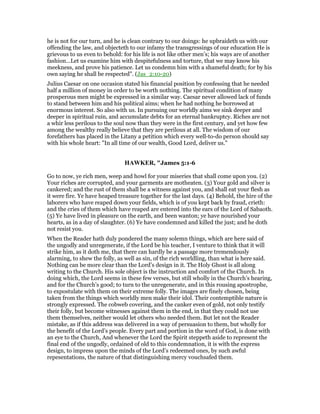 he is not for our turn, and he is clean contrary to our doings: he upbraideth us with our
offending the law, and objecteth to our infamy the transgressings of our education He is
grievous to us even to behold: for his life is not like other men’s; his ways are of another
fashion…Let us examine him with despitefulness and torture, that we may know his
meekness, and prove his patience. Let us condemn him with a shameful death; for by his
own saying he shall be respected". (Jas_2:10-20)
Julius Caesar on one occasion stated his financial position by confessing that he needed
half a million of money in order to be worth nothing. The spiritual condition of many
prosperous men might be expressed in a similar way. Caesar never allowed lack of funds
to stand between him and his political aims; when he had nothing he borrowed at
enormous interest. So also with us. In pursuing our worldly aims we sink deeper and
deeper in spiritual ruin, and accumulate debts for an eternal bankruptcy. Riches are not
a whir less perilous to the soul now than they were in the first century, and yet how few
among the wealthy really believe that they are perilous at all. The wisdom of our
forefathers has placed in the Litany a petition which every well-to-do person should say
with his whole heart: "In all time of our wealth, Good Lord, deliver us."
HAWKER, "James 5:1-6
Go to now, ye rich men, weep and howl for your miseries that shall come upon you. (2)
Your riches are corrupted, and your garments are motheaten. (3) Your gold and silver is
cankered; and the rust of them shall be a witness against you, and shall eat your flesh as
it were fire. Ye have heaped treasure together for the last days. (4) Behold, the hire of the
laborers who have reaped down your fields, which is of you kept back by fraud, crieth:
and the cries of them which have reaped are entered into the ears of the Lord of Sabaoth.
(5) Ye have lived in pleasure on the earth, and been wanton; ye have nourished your
hearts, as in a day of slaughter. (6) Ye have condemned and killed the just; and he doth
not resist you.
When the Reader hath duly pondered the many solemn things, which are here said of
the ungodly and unregenerate, if the Lord be his teacher, I venture to think that it will
strike him, as it doth me, that there can hardly be a passage more tremendously
alarming, to shew the folly, as well as sin, of the rich worldling, than what is here said.
Nothing can be more clear than the Lord’s design in it. The Holy Ghost is all along
writing to the Church. His sole object is the instruction and comfort of the Church. In
doing which, the Lord seems in these few verses, but still wholly in the Church’s hearing,
and for the Church’s good; to turn to the unregenerate, and in this rousing apostrophe,
to expostulate with them on their extreme folly. The images are finely chosen, being
taken from the things which worldly men make their idol. Their contemptible nature is
strongly expressed. The cobweb covering, and the canker even of gold, not only testify
their folly, but become witnesses against them in the end, in that they could not use
them themselves, neither would let others who needed them. But let not the Reader
mistake, as if this address was delivered in a way of persuasion to them, but wholly for
the benefit of the Lord’s people. Every part and portion in the word of God, is done with
an eye to the Church, And whenever the Lord the Spirit steppeth aside to represent the
final end of the ungodly, ordained of old to this condemnation, it is with the express
design, to impress upon the minds of the Lord’s redeemed ones, by such awful
repesentations, the nature of that distinguishing mercy vouchsafed them.
 