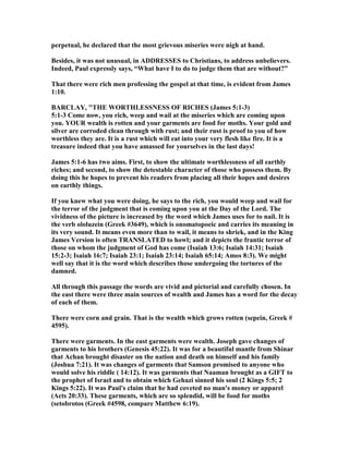 perpetual, he declared that the most grievous miseries were nigh at hand.
Besides, it was not unusual, in ADDRESSES to Christians, to address unbelievers.
Indeed, Paul expressly says, “What have I to do to judge them that are without?”
That there were rich men professing the gospel at that time, is evident from James
1:10.
BARCLAY, "THE WORTHLESS ESS OF RICHES (James 5:1-3)
5:1-3 Come now, you rich, weep and wail at the miseries which are coming upon
you. YOUR wealth is rotten and your garments are food for moths. Your gold and
silver are corroded clean through with rust; and their rust is proof to you of how
worthless they are. It is a rust which will eat into your very flesh like fire. It is a
treasure indeed that you have amassed for yourselves in the last days!
James 5:1-6 has two aims. First, to show the ultimate worthlessness of all earthly
riches; and second, to show the detestable character of those who possess them. By
doing this he hopes to prevent his readers from placing all their hopes and desires
on earthly things.
If you knew what you were doing, he says to the rich, you would weep and wail for
the terror of the judgment that is coming upon you at the Day of the Lord. The
vividness of the picture is increased by the word which James uses for to nail. It is
the verb ololuzein (Greek #3649), which is onomatopoeic and carries its meaning in
its very sound. It means even more than to wail, it means to shriek, and in the King
James Version is often TRA SLATED to howl; and it depicts the frantic terror of
those on whom the judgment of God has come (Isaiah 13:6; Isaiah 14:31; Isaiah
15:2-3; Isaiah 16:7; Isaiah 23:1; Isaiah 23:14; Isaiah 65:14; Amos 8:3). We might
well say that it is the word which describes those undergoing the tortures of the
damned.
All through this passage the words are vivid and pictorial and carefully chosen. In
the east there were three main sources of wealth and James has a word for the decay
of each of them.
There were corn and grain. That is the wealth which grows rotten (sepein, Greek #
4595).
There were garments. In the east garments were wealth. Joseph gave changes of
garments to his brothers (Genesis 45:22). It was for a beautiful mantle from Shinar
that Achan brought disaster on the nation and death on himself and his family
(Joshua 7:21). It was changes of garments that Samson promised to anyone who
would solve his riddle ( 14:12). It was garments that aaman brought as a GIFT to
the prophet of Israel and to obtain which Gehazi sinned his soul (2 Kings 5:5; 2
Kings 5:22). It was Paul's claim that he had coveted no man's money or apparel
(Acts 20:33). These garments, which are so splendid, will be food for moths
(setobrotos (Greek #4598, compare Matthew 6:19).
 