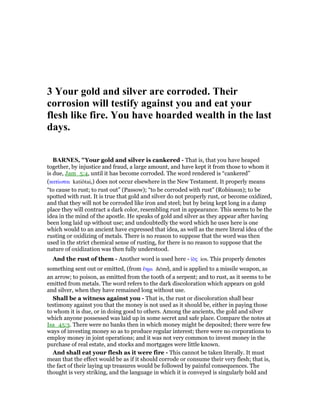 3 Your gold and silver are corroded. Their
corrosion will testify against you and eat your
flesh like fire. You have hoarded wealth in the last
days.
BAR ES, "Your gold and silver is cankered - That is, that you have heaped
together, by injustice and fraud, a large amount, and have kept it from those to whom it
is due, Jam_5:4, until it has become corroded. The word rendered is “cankered”
(κατίωται katiōtai,) does not occur elsewhere in the New Testament. It properly means
“to cause to rust; to rust out” (Passow); “to be corroded with rust” (Robinson); to be
spotted with rust. It is true that gold and silver do not properly rust, or become oxidized,
and that they will not be corroded like iron and steel; but by being kept long in a damp
place they will contract a dark color, resembling rust in appearance. This seems to be the
idea in the mind of the apostle. He speaks of gold and silver as they appear after having
been long laid up without use; and undoubtedly the word which he uses here is one
which would to an ancient have expressed that idea, as well as the mere literal idea of the
rusting or oxidizing of metals. There is no reason to suppose that the word was then
used in the strict chemical sense of rusting, for there is no reason to suppose that the
nature of oxidization was then fully understood.
And the rust of them - Another word is used here - ᅶᆵς ios. This properly denotes
something sent out or emitted, (from ᅟηµι hēmi), and is applied to a missile weapon, as
an arrow; to poison, as emitted from the tooth of a serpent; and to rust, as it seems to be
emitted from metals. The word refers to the dark discoloration which appears on gold
and silver, when they have remained long without use.
Shall be a witness against you - That is, the rust or discoloration shall bear
testimony against you that the money is not used as it should be, either in paying those
to whom it is due, or in doing good to others. Among the ancients, the gold and silver
which anyone possessed was laid up in some secret and safe place. Compare the notes at
Isa_45:3. There were no banks then in which money might be deposited; there were few
ways of investing money so as to produce regular interest; there were no corporations to
employ money in joint operations; and it was not very common to invest money in the
purchase of real estate, and stocks and mortgages were little known.
And shall eat your flesh as it were fire - This cannot be taken literally. It must
mean that the effect would be as if it should corrode or consume their very flesh; that is,
the fact of their laying up treasures would be followed by painful consequences. The
thought is very striking, and the language in which it is conveyed is singularly bold and
 