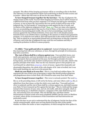 energetic. The effect of thus heaping up treasure will be as corroding as fire in the flesh.
The reference is to the punishment which God would bring on them for their avarice and
in-justice - effects that will come on all now for the same offences.
Ye have heaped treasure together for the last days - The day of judgment; the
closing scenes of this world. You have been heaping up treasure; but it will be treasure of
a different kind from what you have supposed. It is treasure not laid up for ostentation,
or luxury, or use in future life, but treasure the true worth of which will be seen at the
judgment-day. So Paul speaks of “treasuring up wrath against the day of wrath, and
revelation of the righteous judgment of God,” Rom_2:5. There are many who suppose
they are accumulating property that may be of use to them, or that may secure them the
reputation of possessing great wealth, who are in fact accumulating a most fearful
treasure against the day of final retribution. Every man who is rich should examine
himself closely to see whether there is anything in the manner in which he has gained his
property, or in which he now holds it, that will expose him to the wrath of God in the last
day. That on which he so much prides himself may yet bring down on him the vengeance
of heaven; and in the day of judgment he may curse his own madness and folly in
wasting his probation in efforts to amass property.
CLARKE, "Your gold and silver is cankered - Instead of helping the poor, and
thus honoring God with your substance, ye have, through the principle of covetousness,
kept all to yourselves.
The rust of them shall be a witness against you - Your putrefied stores, your
moth-eaten garments, and your tarnished coin, are so many proofs that it was not for
want of property that you assisted not the poor, but through a principle of avarice;
loving money, not for the sake of what it could procure, but for its own sake, which is the
genuine principle of the miser. This was the very character given to this people by our
Lord himself; he called them φιλαργυροι, lovers of money. Against this despicable and
abominable disposition, the whole of the 12th chapter of St. Luke is levelled; but it was
their easily besetting sin, and is so to the present day.
Shall eat your flesh as it were fire - This is a very bold and sublime figure. He
represents the rust of their coin as becoming a canker that should produce gangrenes
and phagedenous ulcers in their flesh, till it should be eaten away from their bones.
Ye have heaped treasure together - This verse is variously pointed. The word ᆞς,
like as, in the preceding clause, is left out by the Syriac, and some others; and πυρ, fire, is
added here from that clause; so that the whole verse reads thus: “Your gold and your
silver is cankered; and the rust of them shall be a witness against you, and shall consume
your flesh. Ye have treasured up Fire against the last days.” This is a bold and fine image:
instead of the treasures of corn, wine, and oil, rich stuffs, with silver and gold, which ye
have been laying up, ye shall find a treasure, a magazine of fire, that shall burn up your
city, and consume even your temple. This was literally true; and these solemn
denunciations of Divine wrath were most completely fulfilled. See the notes on Matthew
24 (note), where all the circumstances of this tremendous and final destruction are
particularly noted.
By the last days we are not to understand the day of judgment, but the last days of the
Jewish commonwealth, which were not long distant from the date of this epistle,
whether we follow the earlier or later computation, of which enough has been spoken in
 