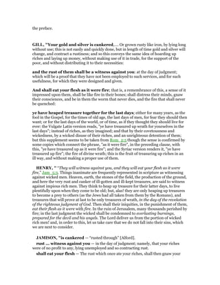 the preface.
GILL, "Your gold and silver is cankered,.... Or grown rusty like iron, by lying long
without use; this is not easily and quickly done, but in length of time gold and silver will
change, and contract a rustiness; and so this conveys the same idea of hoarding up
riches and laying up money, without making use of it in trade, for the support of the
poor, and without distributing it to their necessities:
and the rust of them shall be a witness against you: at the day of judgment;
which will be a proof that they have not been employed to such services, and for such
usefulness, for which they were designed and given.
And shall eat your flesh as it were fire; that is, a remembrance of this, a sense of it
impressed upon them, shall be like fire in their bones; shall distress their minds, gnaw
their consciences, and be in them the worm that never dies, and the fire that shall never
be quenched:
ye have heaped treasure together for the last days; either for many years, as the
fool in the Gospel, for the times of old age, the last days of men, for fear they should then
want; or for the last days of the world, or of time, as if they thought they should live for
ever: the Vulgate Latin version reads, "ye have treasured up wrath for yourselves in the
last days"; instead of riches, as they imagined; and that by their covetousness and
wickedness, by a wicked disuse of their riches, and an unrighteous detention of them;
but this supplement seems to be taken from Rom_2:5 though the sense is confirmed by
some copies which connect the phrase, "as it were fire", in the preceding clause, with
this, "ye have treasured up as it were fire"; and the Syriac version renders it, "ye have
treasured up fire"; the fire of divine wrath; this is the fruit of treasuring up riches in an
ill way, and without making a proper use of them.
HE RY, " “They will witness against you, and they will eat your flesh as it were
fire,” Jam_5:3. Things inanimate are frequently represented in scripture as witnessing
against wicked men. Heaven, earth, the stones of the field, the production of the ground,
and here the very rust and canker of ill-gotten and ill-kept treasures, are said to witness
against impious rich men. They think to heap up treasure for their latter days, to live
plentifully upon when they come to be old; but, alas! they are only heaping up treasures
to become a prey to others (as the Jews had all taken from them by the Romans), and
treasures that will prove at last to be only treasures of wrath, in the day of the revelation
of the righteous judgment of God. Then shall their iniquities, in the punishment of them,
eat their flesh as it were with fire. In the ruin of Jerusalem, many thousands perished by
fire; in the last judgment the wicked shall be condemned to everlasting burnings,
prepared for the devil and his angels. The Lord deliver us from the portion of wicked
rich men! and, in order to this, let us take care that we do not fall into their sins, which
we are next to consider.
JAMISO , "is cankered — “rusted through” [Alford].
rust ... witness against you — in the day of judgment; namely, that your riches
were of no profit to any, lying unemployed and so contracting rust.
shall eat your flesh — The rust which once ate your riches, shall then gnaw your
 