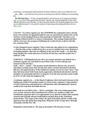 conscience, accompanied with punishment which shall prey upon your bodies for ever.
as ... fire — not with the slow process of rusting, but with the swiftness of consuming
fire.
for the last days — Ye have heaped together, not treasures as ye suppose (compare
Luk_12:19), but wrath against the last days, namely, the coming judgment of the Lord.
Alford translates more literally, “In these last days (before the coming judgment) ye laid
up (worldly) treasure” to no profit, instead of repenting and seeking salvation (see on
Jam_5:5).
CALVI , "3A witness against you. He CO FIRMS the explanation I have already
given. For God has not appointed gold for rust, nor garments for moths; but, on the
contrary, be has designed them as aids and helps to human life. Therefore, even
spending without benefit is a witness of inhumanity. The rusting of gold and silver
will be, as it were, the occasion of inflaming the wrath of God, so that it will, like
fire, consume them.
Ye have heaped treasure together: These words may also admit of two explanations:
— that the rich, as they would always live, are never satisfied, but weary themselves
in heaping together what may be sufficient to the end of the world, — or, that they
heap together the wrath and curse of God for the last day; and this second view I
embrace. (138)
COFFMA , "YOURgold and your silver are rusted; and their rust shall be for a
testimony against you, and shall eat your flesh as fire. Ye have laid up your
treasures in the last days.
Gold ... silver ... rusted ... The precious metals themselves did not rust, of course,
and James certainly knew that; but the base alloys evil men had mixed with them
did rust. The gold and silver of the Sadducean enemies were in no sense "pure," but
they had been mixed with fraud, deceit, oppression, falsehood and murder; and the
metaphor of rusted gold and silver is eloquent. Even the most precious assets would
be of no AVAIL when the judgment fell.
A testimony against you ... As the blood of righteous Abel cried unto God, just so the
Sadducean wealth of Jerusalem would cry to heaven for vengeance. Long centuries
of God's forbearance and patient love, still spurned, still contemptuously rejected,
would at last reap their inevitable harvest.
And shall eat your flesh as fire ... This is a metaphor. The woes coming upon them
were, in fact, caused by their inordinate love of that very wealth so avidly and
fraudulently acquired; thus it was appropriate to say that the wicked riches unjustly
extorted and wickedly abused would indeed eat their flesh as fire. Punchard
declared that "The wages of the traitor, the spoil of the thief, and the wealth of the
oppressor burn the hands that clasp them. Memories of the wrongs shiver through
each guilty soul like fire."[8]
Dummelow referred this to "the siege of Jerusalem."[9] Likewise, Carson:
 
