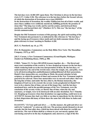 The last days were ALREADY upon them. The Christian is always in the last days
(Acts 2:17; 1 John 2:18). The reference is to the last days before the Second Advent,
of which the destruction of Jerusalem was a type.[10]SIZE>
In the destruction of Jerusalem, the wealthy Sadduceans lost all of their wealth, and
more than a million were ruthlessly murdered, fulfilling perfectly the promise of
Jesus that "The king was wroth; and he sent his armies, and destroyed those
murderers, and burned their city" (Matthew 22:7). This was "the last days" of the
Jewish commonwealth.
Despite the Old Testament overtones of this passage, the spirit and teaching of the
ew Testament also permeate it, as indicated by this reference to "the last days,"
and the laying up of treasures where moth and rust doth consume (James 5:2), a
plain reference to Jesus' teaching in Matthew 6:20f.
[8] E. G. Punchard, op. cit., p. 375.
[9] J. R. Dummelow, Commentary on the Holy Bible ( ew York: The Macmillan
Company, 1937), p. 1037.
[10] T. Carson, A ew Testament Commentary (Grand Rapids, Michigan:
Zondervan Publishing House, 1969), p. 580.
COKE, "James 5:3. Ye have HEAPED treasure together, &c.— The literal and
most exact translation of the words is, Ye have heaped up treasure in the last days;
which rendering leads us to the true interpretation of them. By the last days, we
understand here the end of the Jewish state; when the temple, city, and polity, were
to be all destroyedtogether,andtheRomanswouldspoilthemof all their possessions.
Daniel's four monarchies are, according to Mede, the grand calendar in holy
scripture, to which the mention of times and seasons in the ew Testament ought in
general to be referred. These four monarchies were to succeed each other: that was
the long line of time; and under the last, (that is, the Roman monarchy,) the
kingdom of God was to be erected: the seventy weeks prophesied of, Daniel 9:24
were to be a shorter line of time; cut out of the longer line. And the last days
mentioned here, and in the parallel passages of the ew Testament, were the
conclusion of the seventy weeks, or shorter line of time; when the city and
sanctuary, or temple, were to be destroyed with an utter desolation. See 1 Timothy
4:1. Heaping up treasures when that desolation was approaching, could turn to no
ACCOU T, because they had very little or no time to enjoythem; for the rich Jews
in their dispersions did many of them share the same fate with those in Judea and
Jerusalem.
ELLICOTT, "(3) Your gold and silver . . .—In like manner, the gold and silver are
said to be “cankered,” or eaten up with rust. The precious metals themselves do not
corrode, but the base alloy does, which has been mixed with them for worldly use
and device. The rust of them shall be a witness to you: not merely against, but
convincing yourselves in the day of judgment; and, moreover, a sign of the fire
 