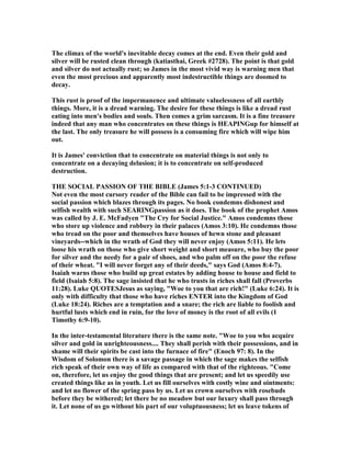 The climax of the world's inevitable decay comes at the end. Even their gold and
silver will be rusted clean through (katiasthai, Greek #2728). The point is that gold
and silver do not actually rust; so James in the most vivid way is warning men that
even the most precious and apparently most indestructible things are doomed to
decay.
This rust is proof of the impermanence and ultimate valuelessness of all earthly
things. More, it is a dread warning. The desire for these things is like a dread rust
eating into men's bodies and souls. Then comes a grim sarcasm. It is a fine treasure
indeed that any man who concentrates on these things is HEAPI Gup for himself at
the last. The only treasure he will possess is a consuming fire which will wipe him
out.
It is James' conviction that to concentrate on material things is not only to
concentrate on a decaying delusion; it is to concentrate on self-produced
destruction.
THE SOCIAL PASSIO OF THE BIBLE (James 5:1-3 CO TI UED)
ot even the most cursory reader of the Bible can fail to be impressed with the
social passion which blazes through its pages. o book condemns dishonest and
selfish wealth with such SEARI Gpassion as it does. The book of the prophet Amos
was called by J. E. McFadyen "The Cry for Social Justice." Amos condemns those
who store up violence and robbery in their palaces (Amos 3:10). He condemns those
who tread on the poor and themselves have houses of hewn stone and pleasant
vineyards--which in the wrath of God they will never enjoy (Amos 5:11). He lets
loose his wrath on those who give short weight and short measure, who buy the poor
for silver and the needy for a pair of shoes, and who palm off on the poor the refuse
of their wheat. "I will never forget any of their deeds," says God (Amos 8:4-7).
Isaiah warns those who build up great estates by adding house to house and field to
field (Isaiah 5:8). The sage insisted that he who trusts in riches shall fall (Proverbs
11:28). Luke QUOTESJesus as saying, "Woe to you that are rich!" (Luke 6:24). It is
only with difficulty that those who have riches E TER into the Kingdom of God
(Luke 18:24). Riches are a temptation and a snare; the rich are liable to foolish and
hurtful lusts which end in ruin, for the love of money is the root of all evils (1
Timothy 6:9-10).
In the inter-testamental literature there is the same note. "Woe to you who acquire
silver and gold in unrighteousness.... They shall perish with their possessions, and in
shame will their spirits be cast into the furnace of fire" (Enoch 97: 8). In the
Wisdom of Solomon there is a savage passage in which the sage makes the selfish
rich speak of their own way of life as compared with that of the righteous. "Come
on, therefore, let us enjoy the good things that are present; and let us speedily use
created things like as in youth. Let us fill ourselves with costly wine and ointments:
and let no flower of the spring pass by us. Let us crown ourselves with rosebuds
before they be withered; let there be no meadow but our luxury shall pass through
it. Let none of us go without his part of our voluptuousness; let us leave tokens of
 