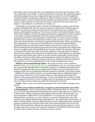 their fields, and to whose labor they were indebted for what they had. The phrase “who
have reaped down your fields,” is used to denote labor in general. This particular thing is
specified, perhaps, because the reaping of the harvest seems to be more immediately
connected with the accumulation of property. What is said here, however, will apply to
all kinds of labor. It may be remarked, also, that the sin condemned here is one that may
exist not only in reference to those who are hired to cultivate a farm, but to all in our
employ - to day-laborers, to mechanics, to seamen, etc.
It will apply, in an eminent degree, to those who hold others in slavery, and who live
by their unrequited toils. The very essence of slavery is, that the slave shall produce by
his labor so much more than he receives for his own maintenance as to support the
master and his family in indolence. The slave is to do the work which the master would
otherwise be obliged to do; the advantage of the system is supposed to be that the master
is not under a necessity of laboring at all. The amount which the slave receives is not
presumed to be what is a fair equivalent for what he does, or what a freeman could be
hired for; but so much less than his labor is fairly worth, as to be a source of so much
gain to the master. If slaves were fairly compensated for their labor; if they received what
was understood to be a just price for what they do, or what they would be willing to
bargain for if they were free, the system would at once come to an end. No owner of a
slave would keep him if he did not suppose that out of his unrequited toil he might make
money, or might be relieved himself from the necessity of labor. He who hires a freeman
to reap down his fields pays what the freeman regards as a fair equivalent for what he
does; he who employs a slave does not give what the slave would regard as an equivalent,
and expects that what he gives will be so much less titan an equivalent, that he may be
free alike from the necessity of labor and of paying him what he has fairly earned. The
very essence of slavery, therefore, is fraud; and there is nothing to which the remarks of
the apostle here are more applicable than to that unjust and oppressive system.
Which is of you kept back by fraud - The Greek word here used is rendered
defraud, in Mar_10:10; 1Co_6:7-8; 1Co_7:5; and destitute, in 1Ti_6:5. It occurs nowhere
else, except in the passage before us. It means to deprive of, with the notion that that to
which it is applied was due to one, or that he had a claim on it. The fraud referred to in
keeping it back, may be anything by which the payment is withheld, or the claim evaded
- whether it be mere neglect to pay it; or some advantage taken in making the bargain; or
some evasion of the law; or mere vexatious delay; or such superior power that he to
whom it is due cannot enforce the payment; or such a system that he to whom it is fairly
due is supposed in the laws to have no rights, and to be incapable of suing or being sued.
Any one of these things would come under the denomination of fraud.
Crieth - That is, cries out to God for punishment. The voice of this wrong goes up to
heaven.
And the cries of them which have reaped are entered into the ears of the
Lord of sabaoth - That is, he hears them, and he will attend to their cry. Comp, Exo_
22:27. They are oppressed and wronged; they have none to regard their cry on earth, and
to redress their wrongs, and they go and appeal to that God who will regard their cry,
and avenge them. On the phrase “Lord of sabaoth,” or Lord of hosts, for so the word
sabaoth means, see the Isa_1:9 note, and Rom_9:29 note. Perhaps by the use of the
word here it is implied that the God to whom they cry - the mighty Ruler of all worlds - is
able to vindicate them. It may be added, that the cry of the oppressed and the wronged is
going up constantly from all parts of the earth, and is always heard by God. In his own
time he will come forth to vindicate the oppressed, and to punish the oppressor. It may
be added, also, that if what is here said were regarded as it should be by all men, slavery,
as well as other systems of wrong, would soon come to an end.
 