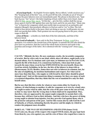 of you kept back — So English Version rightly. Not as Alford, “crieth out from you.”
The “keeping back of the hire” was, on the part OF the rich, virtually an act of “fraud,”
because the poor laborers were not immediately paid. The phrase is therefore not, “kept
back by you,” but “of you”; the latter implying virtual, rather than overt, fraud. James
refers to Deu_24:14, Deu_24:15, “At this day ... give his hire, neither shall the sun go
down upon it, lest he CRY against thee unto the Lord, and it be sin unto thee.” Many sins
“cry” to heaven for vengeance which men tacitly take no account of, as unchastity and
injustice [Bengel]. Sins peculiarly offensive to God are said to “cry” to Him. The rich
ought to have given freely to the poor; their not doing so was sin. A still greater sin was
their not paying their debts. Their greatest sin was not paying them to the poor, whose
wages is their all.
cries of them — a double cry; both that of the hire abstractly, and that of the
laborers hired.
the Lord of sabaoth — here only in the New Testament. In Rom_9:29 it is a
quotation. It is suited to the Jewish tone of the Epistle. It reminds the rich who think the
poor have no protector, that the Lord of the whole hosts in heaven and earth is the
guardian and avenger of the latter. He is identical with the “coming Lord” Jesus (Jam_
5:7).
CALVI , "4Behold, the hire. He now condemns cruelty, the invariable companion
of avarice. But he refers only to one kind, which, above all others, ought justly to be
deemed odious. For if a humane and a just man, as Solomon says in Proverbs 12:10,
regards the life of his beast, it is a monstrous barbarity, when man feels no pity
towards the man whose sweat he has EMPLOYED for his own benefit. Hence the
Lord has strictly forbidden, in the law, the hire of the laborer to sleep with us
(Deuteronomy 24:15). Besides, James does not refer to laborers in common, but, for
the sake of amplifying, he mentions husbandmen and reapers. For what can be
more base than that they, who supply us with bread by their labor should be pined
through want? And yet this monstrous thing is common; for there are many of such
a tyrannical disposition, that they think that the rest of mankind live only for their
benefit alone.
But he says that this hire crieth, for whatever men retain either by fraud or by
violence, of what belongs to another; it calls for vengeance as it were by a loud voice.
We ought to notice what he adds, that the cries of the poor come to the ears of God,
so that we may know that the wrong done to them shall not be unpunished. They,
therefore, who are oppressed by the unjust ought resignedly to sustain their evils,
because they will have God as their defender. And they who have the power of doing
wrong ought to abstain from injustice, lest they provoke God against them, who is
the protector and patron of the poor. And for this reason also he calls God the Lord
of Sabaoth, or of hosts, intimating thereby his power and his might, by which he
renders his judgment more dreadful.
BARCLAY, "THE WAY OF SELFISH ESS A D ITS E D (James 5:4-6)
5:4-6 Look you, the pay of the reapers who reaped YOUR estates, the pay kept back
from them by you, cries against you, and the cries of those who reaped have come to
 