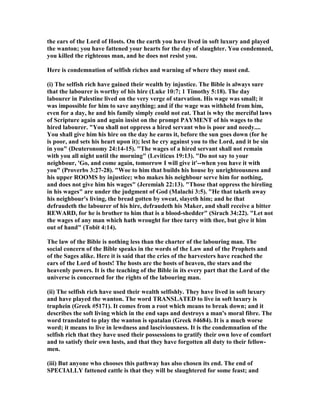the ears of the Lord of Hosts. On the earth you have lived in soft luxury and played
the wanton; you have fattened your hearts for the day of slaughter. You condemned,
you killed the righteous man, and he does not resist you.
Here is condemnation of selfish riches and warning of where they must end.
(i) The selfish rich have gained their wealth by injustice. The Bible is always sure
that the labourer is worthy of his hire (Luke 10:7; 1 Timothy 5:18). The day
labourer in Palestine lived on the very verge of starvation. His wage was small; it
was impossible for him to save anything; and if the wage was withheld from him,
even for a day, he and his family simply could not eat. That is why the merciful laws
of Scripture again and again insist on the prompt PAYME T of his wages to the
hired labourer. "You shall not oppress a hired servant who is poor and needy....
You shall give him his hire on the day he earns it, before the sun goes down (for he
is poor, and sets his heart upon it); lest he cry against you to the Lord, and it be sin
in you" (Deuteronomy 24:14-15). "The wages of a hired servant shall not remain
with you all night until the morning" (Leviticus 19:13). "Do not say to your
neighbour, 'Go, and come again, tomorrow I will give it'--when you have it with
you" (Proverbs 3:27-28). "Woe to him that builds his house by unrighteousness and
his upper ROOMS by injustice; who makes his neighbour serve him for nothing,
and does not give him his wages" (Jeremiah 22:13). "Those that oppress the hireling
in his wages" are under the judgment of God (Malachi 3:5). "He that taketh away
his neighbour's living, the bread gotten by sweat, slayeth him; and he that
defraudeth the labourer of his hire, defraudeth his Maker, and shall receive a bitter
REWARD, for he is brother to him that is a blood-shedder" (Sirach 34:22). "Let not
the wages of any man which hath wrought for thee tarry with thee, but give it him
out of hand" (Tobit 4:14).
The law of the Bible is nothing less than the charter of the labouring man. The
social concern of the Bible speaks in the words of the Law and of the Prophets and
of the Sages alike. Here it is said that the cries of the harvesters have reached the
ears of the Lord of hosts! The hosts are the hosts of heaven, the stars and the
heavenly powers. It is the teaching of the Bible in its every part that the Lord of the
universe is concerned for the rights of the labouring man.
(ii) The selfish rich have used their wealth selfishly. They have lived in soft luxury
and have played the wanton. The word TRA SLATED to live in soft luxury is
truphein (Greek #5171). It comes from a root which means to break down; and it
describes the soft living which in the end saps and destroys a man's moral fibre. The
word translated to play the wanton is spatalan (Greek #4684). It is a much worse
word; it means to live in lewdness and lasciviousness. It is the condemnation of the
selfish rich that they have used their possessions to gratify their own love of comfort
and to satisfy their own lusts, and that they have forgotten all duty to their fellow-
men.
(iii) But anyone who chooses this pathway has also chosen its end. The end of
SPECIALLY fattened cattle is that they will be slaughtered for some feast; and
 