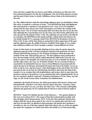 those who have sought this easy luxury and selfish wantonness are like men who
have fattened themselves for the day of judgment. The end of their pleasure is grief
and the goal of their luxury is death. Selfishness always leads to the destruction of
the soul.
(iv) The selfish rich have slain the unresisting righteous man. it is doubtful to whom
this refers. It could be a reference to Jesus. "You DE IED the Holy and Righteous
One and asked for a murderer to be granted to you" (Acts 3:14). It is Stephen's
charge that the Jews always slew God's messengers even before the coming of the
Just One (Acts 7:52). It is Paul's declaration that God chose the Jews to see the Just
One although they rejected him (Acts 22:14). Peter says that Christ suffered for our
sins, the just for the unjust (1 Peter 3:18). The suffering servant of the Lord offered
no resistance. He OPE ED not his mouth and like a sheep before his shearers he
was dumb (Isaiah 53:7), a passage which Peter QUOTES in his picture of Jesus (1
Peter 2:23). It may well be that James is saying that in their oppression of the poor
and the righteous man, the selfish rich have crucified Christ again. Every wound
that selfishness inflicts on Christ's people is another wound inflicted on Christ.
It may be that James is not specially thinking of Jesus when he speaks about the
righteous man but of the evil man's instinctive hatred of the good man. We have
already QUOTED the passage in The Wisdom of Solomon which describes the
conduct of the rich. That passage goes on: "He (the righteous man) professeth to
have the knowledge of God, and he calleth himself the child of the Lord. He was
made to reprove our thoughts. He is grievous unto us even to behold: for his life is
not like other men's, his ways are of another fashion. We are esteemed of him as
counterfeits: he abstaineth from our ways as from filthiness: he pronounceth the
end of the just to be blessed, and maketh his boast that God is his Father. Let us see
if his words be true: and let us prove what shall happen in the end of him. For if the
just man be the son of God, he will help him and deliver him from the hand of his
enemies. Let us examine him with despitefulness and torture, that we may know his
meekness and prove his patience. Let us condemn him with a shameful death: for by
his own saying he shall be respected" (Wisdom of Solomon 2:13-24). These, says the
Sage, are the words of men whose wickedness has blinded them.
Alcibiades, the friend of Socrates, for all his great talents often lived a riotous and
debauched life. And there were times when he said to Socrates: "Socrates, I hate
you; for every time I see you, you show me what I am." The evil man would gladly
eliminate the good man, for he reminds him of what he is and of what he ought to
be.
BE SO , "James 5:4. Behold, the hire of the labourers — The apostle alludes in
this verse to Leviticus 19:13 : The wages of him that is hired shall not abide with
thee all night: and to Deuteronomy 24:15, At his day thou shalt give him his hire,
neither shall the sun go down upon it, &c., lest he cry against thee unto the Lord,
and it be sin unto thee. In allusion to these passages, the apostle here mentions a
two-fold cry; the cry of the hire unjustly kept back; that is, the cry of the sin against
the sinner for vengeance; in which sense those sins chiefly cry to God concerning
 