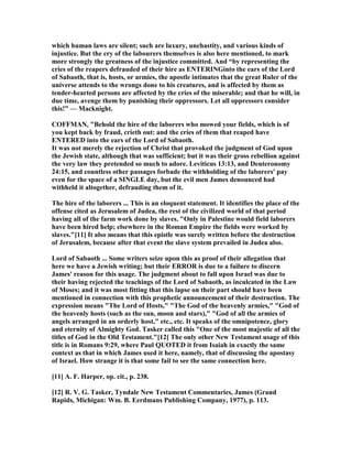 which human laws are silent; such are luxury, unchastity, and various kinds of
injustice. But the cry of the labourers themselves is also here mentioned, to mark
more strongly the greatness of the injustice committed. And “by representing the
cries of the reapers defrauded of their hire as E TERI Ginto the ears of the Lord
of Sabaoth, that is, hosts, or armies, the apostle intimates that the great Ruler of the
universe attends to the wrongs done to his creatures, and is affected by them as
tender-hearted persons are affected by the cries of the miserable; and that he will, in
due time, avenge them by punishing their oppressors. Let all oppressors consider
this!” — Macknight.
COFFMA , "Behold the hire of the laborers who mowed your fields, which is of
you kept back by fraud, crieth out: and the cries of them that reaped have
E TERED into the ears of the Lord of Sabaoth.
It was not merely the rejection of Christ that provoked the judgment of God upon
the Jewish state, although that was sufficient; but it was their gross rebellion against
the very law they pretended so much to adore. Leviticus 13:13, and Deuteronomy
24:15, and countless other passages forbade the withholding of the laborers' pay
even for the space of a SI GLE day, but the evil men James denounced had
withheld it altogether, defrauding them of it.
The hire of the laborers ... This is an eloquent statement. It identifies the place of the
offense cited as Jerusalem of Judea, the rest of the civilized world of that period
having all of the farm work done by slaves. "Only in Palestine would field laborers
have been hired help; elsewhere in the Roman Empire the fields were worked by
slaves."[11] It also means that this epistle was surely written before the destruction
of Jerusalem, because after that event the slave system prevailed in Judea also.
Lord of Sabaoth ... Some writers seize upon this as proof of their allegation that
here we have a Jewish writing; but their ERROR is due to a failure to discern
James' reason for this usage. The judgment about to fall upon Israel was due to
their having rejected the teachings of the Lord of Sabaoth, as inculcated in the Law
of Moses; and it was most fitting that this lapse on their part should have been
mentioned in connection with this prophetic announcement of their destruction. The
expression means "The Lord of Hosts," "The God of the heavenly armies," "God of
the heavenly hosts (such as the sun, moon and stars)," "God of all the armies of
angels arranged in an orderly host," etc., etc. It speaks of the omnipotence, glory
and eternity of Almighty God. Tasker called this "One of the most majestic of all the
titles of God in the Old Testament."[12] The only other ew Testament usage of this
title is in Romans 9:29, where Paul QUOTED it from Isaiah in exactly the same
context as that in which James used it here, namely, that of discussing the apostasy
of Israel. How strange it is that some fail to see the same connection here.
[11] A. F. Harper, op. cit., p. 238.
[12] R. V. G. Tasker, Tyndale ew Testament Commentaries, James (Grand
Rapids, Michigan: Wm. B. Eerdmans Publishing Company, 1977), p. 113.
 