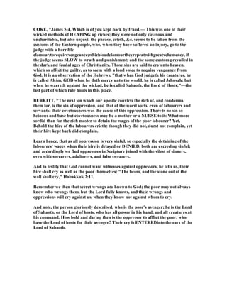 COKE, "James 5:4. Which is of you kept back by fraud,— This was one of their
wicked methods of HEAPI G up riches; they were not only covetous and
uncharitable, but also unjust: the phrase, crieth, &c. seems to be taken from the
customs of the Eastern people, who, when they have suffered an injury, go to the
judge with a horrible
clamour,torequirevengeance;whichloudclamourtheyrepeatwithgreatvehemence, if
the judge seems SLOW to wrath and punishment; and the same custom prevailed in
the dark and feudal ages of Christianity. Those sins are said to cry unto heaven,
which so affect the guilty, as to seem with a loud voice to require vengeance from
God. It is an observation of the Hebrews, "that when God judgeth his creatures, he
is called Aleim, GOD when he doth mercy unto the world, he is called Jehovah: but
when he warreth against the wicked, he is called Sabaoth, the Lord of Hosts;"—the
last part of which rule holds in this place.
BURKITT, "The next sin which our apostle convicts the rich of, and condemns
them for, is the sin of oppression, and that of the worst sorts, even of labourers and
servants; their covetousness was the cause of this oppression. There is no sin so
heinous and base but covetousness may be a mother or a URSE to it: What more
sordid than for the rich master to detain the wages of the poor labourer? Yet,
Behold the hire of the labourers crieth: though they did not, durst not complain, yet
their hire kept back did complain.
Learn hence, that as all oppression is very sinful, so especially the detaining of the
labourers' wages when their hire is delayed or DE IED, both are exceeding sinful;
and accordingly we find oppressors in Scripture joined with the vilest of sinners,
even with sorcerers, adulterers, and false swearers.
And to testify that God cannot want witnesses against oppressors, he tells us, their
hire shall cry as well as the poor themselves: "The beam, and the stone out of the
wall shall cry," Habakkuk 2:11.
Remember we then that secret wrongs are known to God; the poor may not always
know who wrongs them, but the Lord fully knows, and their wrongs and
oppressions will cry against us, when they know not against whom to cry.
And note, the person gloriously described, who is the poor's avenger; he is the Lord
of Sabaoth, or the Lord of hosts, who has all power in his hand, and all creatures at
his command. How bold and daring then is the oppressor to afflict the poor, who
have the Lord of hosts for their avenger? Their cry is E TEREDinto the ears of the
Lord of Sabaoth.
 