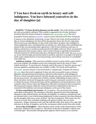 5 You have lived on earth in luxury and self-
indulgence. You have fattened yourselves in the
day of slaughter.[a]
BAR ES, "Ye have lived in pleasure on the earth - One of the things to which
the rich are peculiarly addicted. Their wealth is supposed to be of value, because it
furnishes them the means of doing it. Compare Luk_12:19; Luk_16:19. The word
translated “lived in pleasure, (τρυφάω truphaō) occurs only here in the New Testament.
It means, to live delicately, luxuriously, at ease. There is not in the word essentially the
idea or vicious indulgence, but that which characterizes those who live for enjoyment.
They lived in ease and affluence on the avails of the labors of others; they indulged in
what gratified the taste, and pleased the ear and the eye, while those who contributed the
means of this were groaning under oppression. A life of mere indolence and ease, of
delicacy and luxury, is nowhere countenanced in the Bible; and even where unconnected
with oppression and wrong to others, such a mode of living is regarded as inconsistent
with the purpose for which God made man, and placed him on the earth. See Luk_12:19-
20. Every man has high and solemn duties to perform, and there is enough to be done on
earth to give employment to every human being, and to fill up every hour in a profitable
and useful way.
And been wanton - This word now probably conveys to most minds a sense which is
not in the original. Our English word is now commonly used in the sense of “lewd,
lustful, lascivious.” It was, however, formerly used in the sense of “sportive, joyous, gay,”
and was applied to anything that was variable or fickle. The Greek word used here
(σπαταλάω spatalaō) means, to live luxuriously or voluptuously. Compare the notes at
1Ti_5:6, where the word is explained. It does not refer necessarily to gross criminal
pleasures, though the kind of living here referred to often leads to such indulgences.
There is a close connection between what the apostle says here, and what he refers to in
the previous verses - the oppression of others, and the withholding of what is due to
those who labor. Such acts of oppression and wrong are commonly resorted to in order
to obtain the means of luxurious living, and the gratification of sensual pleasures. In all
countries where slavery exists, the things here referred to are found in close connection.
The fraud and wrong by which the reward of hard toil is withheld from the slave is
connected with indolence and sensual indulgence on the part of the master.
Ye have nourished your hearts - Or, yourselves - the word hearts here being
equivalent to themselves. The meaning is, that they appeared to have been fattening
themselves, like stall-fed beasts, for the day of slaughter. As cattle are carefully fed, and
are fattened with a view to their being slaughtered, so they seemed to have been fattoned
for the slaughter that was to come on them - the day of vengeance. Thus many now live.
They do no work; they contribute nothing to the good of society; they are mere
consumers - fruges, consumere nati; and, like stall-fed cattle, they seem to live only with
reference to the day of slaughter, and to the recompense which awaits them after death.
As in a day of slaughter - There has been much variety in the interpretation of this
expression. Robinson (lex.) renders it, “like beasts in the day of slaughter, without care
or forethought.” Rosenmuller (Morgenland) supposes that it means, as in a festival;
 