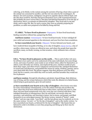 referring, as he thinks, to the custom among the ancients of having a feast when a part of
the animal was consumed in sacrifice, and the rest was eaten by the worshippers. So
Benson. On such occasions, indulgence was given to appetite almost without limit; and
the idea then would be, that they had given themselves up to a life of pampered luxury.
But probably the more correct idea is, that they had fattened themselves as for the day of
destruction; that is, as animals are fattened for slaughter. They lived only to eat and
drink, and to enjoy life. But, by such a course, they were as certainly preparing for
perdition, as cattle were prepared to be killed by being stall-fed.
CLARKE, "Ye have lived in pleasure - Ετρυφησατε. Ye have lived luxuriously;
feeding yourselves without fear, pampering the flesh.
And been wanton - Εσπαταλησατε· Ye have lived lasciviously. Ye have indulged all
your sinful and sensual appetites to the uttermost; and your lives have been scandalous.
Ye have nourished your hearts - Εθρεψατε· Ye have fattened your hearts, and
have rendered them incapable of feeling, as in a day of slaughter, ᅧµερᇮ σφαγης, a day of
sacrifice, where many victims are offered at once, and where the people feast upon the
sacrifices; many, no doubt, turning, on that occasion, a holy ordinance into a riotous
festival.
GILL, "Ye have lived in pleasure on the earth,.... This is said of other rich men;
for all that is here said is not to be understood of the same individuals, but some things
of one, and some of another; some made no use of their riches, either for themselves, or
others; some did make use of them, and employed the poor, and then would not give
them their wages; and others lived a voluptuous and luxurious life, indulged themselves
in carnal lusts and pleasures, and gratified the senses by eating, drinking, gaming, and so
were dead while they lived. The phrase suggests, that their pleasures were but short
lived, but for a season, even while they were on earth; and that hereafter they would not
live in pleasure:
and been wanton; through the abundance and plenty of good things, their delicious
way of living, and the swing of pleasures which they took; the allusion is to fatted beasts,
which being in good pastures, grow fat and wanton:
ye have nourished your hearts as in a day of slaughter, when beasts were slain
for some extraordinary entertainment, or for the solemn festivals and sacrifices the
Jews, when they lived more deliciously than at other times; and then the sense is, that
these rich men fared sumptuously every day; every day was a festival with them; they
indulged themselves in intemperance; they ate and drank, not merely what was
necessary, and satisfying, and cheering to nature, but to excess, and gorged, and filled
themselves in an extravagant manner: the Syriac version, instead of "hearts", reads
"bodies" and one copy reads, "your flesh": and the last phrase may be rendered, as it is in
the same version, "as unto", or "for the day of slaughter"; and so the Arabic version, "ye
have nourished your hearts, as fattened for the day of slaughter": like beasts that are
fattened in order to be killed, so were they preparing and fitting up by their sins for
destruction.
 