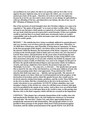 our joyfulness in every place; for this is our portion, and our lot is this. Let us
oppress the poor righteous man, let us not spare the widow, nor reverence the
ancient grey hairs of the aged.... Therefore, let us lie in wait for the righteous;
because he is not for our turn and is clean contrary to our doings; he upbraideth us
with our offending of the law, and objecteth to our infamy, the sins of our way of
life" (Wisdom of Solomon 2:6-12).
One of the mysteries of social thought is how the Christian religion ever came to be
regarded as "the opiate of the people" or to seem an other-worldly affair. There is
no book in any literature which speaks so explosively of social injustice as the Bible,
nor any book which has proved so powerful a social dynamic. It does not condemn
wealth as such but there is no book which more strenuously insists on wealth's
responsibility and on the perils which surround a man who is abundantly blessed
with this world's goods.
BE SO , ". The unbelieving Jews, being exceedingly addicted to sensual pleasure,
and very covetous, were of course grievous oppressors of the poor. Wherefore, to
ALARM these wicked men, and, if possible, to bring them to repentance, St. James,
in the first paragraph of this chapter, sets before them, in the most lively colours,
the miseries which the Romans, the instruments of the divine vengeance, were about
to bring on the Jewish people, both in Judea and everywhere else, now deserted of
God for their crimes, and particularly for the great crime of murdering the Just
One, Jesus of azareth, their long-expected Messiah. So that, being SOO to lose
their possessions and goods, it was not only criminal, but foolish, by injustice and
oppression to amass wealth, of which they were soon to be stripped. In this part of
his letter the apostle hath introduced figures and expressions which, for boldness,
vivacity, and energy, might have been used by the greatest tragic poet. See
Macknight. Go to now — Or, come now, ye rich men — The apostle does not speak
this so much for the sake of the rich themselves, as of the poor children of God, who
were then groaning under their cruel oppression. Weep and howl for YOUR
miseries that shall come upon you — Quickly and unexpectedly. The miseries of
which he speaks were those which our Lord had pointed out in his prophecy of the
destruction of Jerusalem, and in which this apostle foresaw they would soon be
involved; miseries arising from famine, pestilence, and the sword. These fell heaviest
on the Jews in Judea. But they extended also to the Jews in the provinces. The
reader who desires to see a particular ACCOU T of these calamities, may read
Josephus’s history of the Jewish war, where he will find scenes of misery laid open
not to be paralleled in the annals of any nation. And as these were an awful prelude
of that wrath which was to fall upon them in the world to come, so this passage may
likewise refer to the final vengeance which will then be executed on the impenitent.
COFFMA , "This chapter has a dramatic denunciation of the wealthy class who
had murdered the Messiah, that is, the rich Sadducean aristocracy in Jerusalem
who had slain "the Just One" (James 5:6), and whose approaching doom was
prophetically announced in this denunciation. This paragraph (James 5:1-6) is
parallel to those passages in the gospels which Jesus Christ pronounced against
Jerusalem, and the similar pronouncement of the apostle Paul in Acts 28:25-28.
 