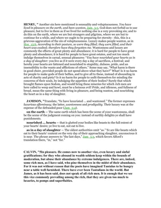 HE RY, " Another sin here mentioned is sensuality and voluptuousness. You have
lived in pleasure on the earth, and been wanton, Jam_5:5. God does not forbid us to use
pleasure; but to live in them as if we lived for nothing else is a very provoking sin; and to
do this on the earth, where we are but strangers and pilgrims, where we are but to
continue for a while, and where we ought to be preparing for eternity - this, this is a
grievous aggravation of the sin of voluptuousness. Luxury makes people wanton, as in
Hos_13:6, According to their pasture, so were they filled; they were filled, and their
heart was exalted; therefore have they forgotten me. Wantonness and luxury are
commonly the effects of great plenty and abundance; it is hard for people to have great
plenty and abundance; it is hard for people to have great estates, and not too much
indulge themselves in carnal, sensual pleasures: “You have nourished your hearts as in
a day of slaughter: you live as if it were every day a day of sacrifices, a festival; and
hereby your hearts are fattened and nourished to stupidity, dulness, pride, and an
insensibility to the wants and afflictions of others.” Some may say, “What harm is there
in good cheer, provided people do not spend above what they have?” What! Is it no harm
for people to make gods of their bellies, and to give all to these, instead of abounding in
acts of charity and piety? Is it no harm for people to unfit themselves for minding the
concerns of their souls, by indulging the appetites of their bodies? Surely that which
brought flames upon Sodom, and would bring these miseries for which rich men are
here called to weep and howl, must be a heinous evil! Pride, and idleness, and fullness of
bread, mean the same thing with living in pleasure, and being wanton, and nourishing
the heart as in a day of slaughter.
JAMISO , "Translate, “Ye have luxuriated ... and wantoned.” The former expresses
luxurious effeminacy; the latter, wantonness and prodigality. Their luxury was at the
expense of the defrauded poor (Jam_5:4).
on the earth — The same earth which has been the scene of your wantonness, shall
be the scene of the judgment coming on you: instead of earthly delights ye shall have
punishments.
nourished ... hearts — that is glutted your bodies like beasts to the full extent of
your hearts’ desire; ye live to eat, not eat to live.
as in a day of slaughter — The oldest authorities omit “as.” Ye are like beasts which
eat to their hearts’ content on the very day of their approaching slaughter, unconscious it
is near. The phrase answers to “the last days,” Jam_5:3, which favors Alford’s
translation there, “in,” not “for.”
CALVI , "5In pleasure. He comes now to another vice, even luxury and sinful
gratifications; for they who abound in wealth seldom keep within the bounds of
moderation, but abuse their abundance by extreme indulgences. There are, indeed,
some rich men, as I have said, who pine themselves in the midst of their abundance.
For it was not without reason that the poets have imagined Tantalus to be hungry
near a table well furnished. There have ever been Tantalians in the world. But
James, as it has been said, does not speak of all rich men. It is enough that we see
this vice commonly prevailing among the rich, that they are given too much to
luxuries, to pomps and superfluities.
 
